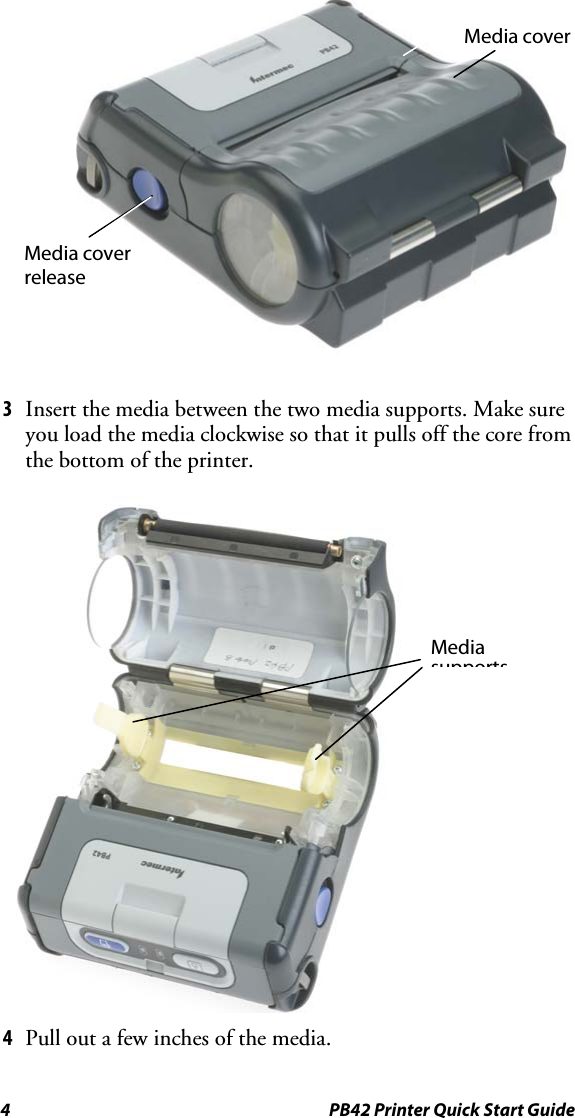 4  PB42 Printer Quick Start Guide  3  Insert the media between the two media supports. Make sure you load the media clockwise so that it pulls off the core from the bottom of the printer.  4  Pull out a few inches of the media. Media cover release Media cover Media supports