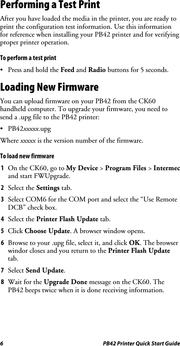 6  PB42 Printer Quick Start Guide Performing a Test Print After you have loaded the media in the printer, you are ready to print the configuration test information. Use this information for reference when installing your PB42 printer and for verifying proper printer operation. To perform a test print •  Press and hold the Feed and Radio buttons for 5 seconds. Loading New Firmware You can upload firmware on your PB42 from the CK60 handheld computer. To upgrade your firmware, you need to send a .upg file to the PB42 printer: • PB42xxxxx.upg Where xxxxx is the version number of the firmware. To load new firmware 1  On the CK60, go to My Device &gt; Program Files &gt; Intermec and start FWUpgrade. 2  Select the Settings tab. 3  Select COM6 for the COM port and select the “Use Remote DCB” check box. 4  Select the Printer Flash Update tab. 5  Click Choose Update. A browser window opens. 6  Browse to your .upg file, select it, and click OK. The browser windor closes and you return to the Printer Flash Update tab. 7  Select Send Update.  8  Wait for the Upgrade Done message on the CK60. The PB42 beeps twice when it is done receiving information. 