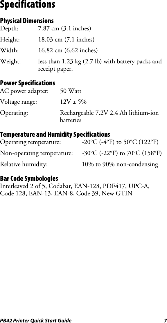 PB42 Printer Quick Start Guide  7 Specifications Physical Dimensions Depth:  7.87 cm (3.1 inches) Height:  18.03 cm (7.1 inches) Width:  16.82 cm (6.62 inches) Weight:  less than 1.23 kg (2.7 lb) with battery packs and receipt paper. Power Specifications AC power adapter:  50 Watt Voltage range:  12V ± 5% Operating:  Rechargeable 7.2V 2.4 Ah lithium-ion  batteries Temperature and Humidity Specifications Operating temperature:  -20°C (-4°F) to 50°C (122°F) Non-operating temperature:  -30°C (-22°F) to 70°C (158°F) Relative humidity:  10% to 90% non-condensing Bar Code Symbologies Interleaved 2 of 5, Codabar, EAN-128, PDF417, UPC-A,  Code 128, EAN-13, EAN-8, Code 39, New GTIN 