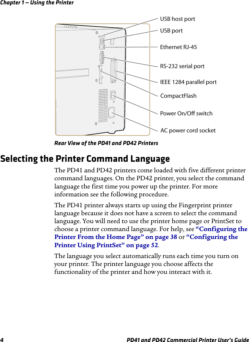 Chapter 1 — Using the Printer4 PD41 and PD42 Commercial Printer User’s GuideRear View of the PD41 and PD42 PrintersSelecting the Printer Command LanguageThe PD41 and PD42 printers come loaded with five different printer command languages. On the PD42 printer, you select the command language the first time you power up the printer. For more information see the following procedure.The PD41 printer always starts up using the Fingerprint printer language because it does not have a screen to select the command language. You will need to use the printer home page or PrintSet to choose a printer command language. For help, see “Configuring the Printer From the Home Page” on page 38 or “Configuring the Printer Using PrintSet” on page 52.The language you select automatically runs each time you turn on your printer. The printer language you choose affects the functionality of the printer and how you interact with it.Ethernet RJ-45USB portUSB host portRS-232 serial portIEEE 1284 parallel portCompactFlashPower On/Off switchAC power cord socket
