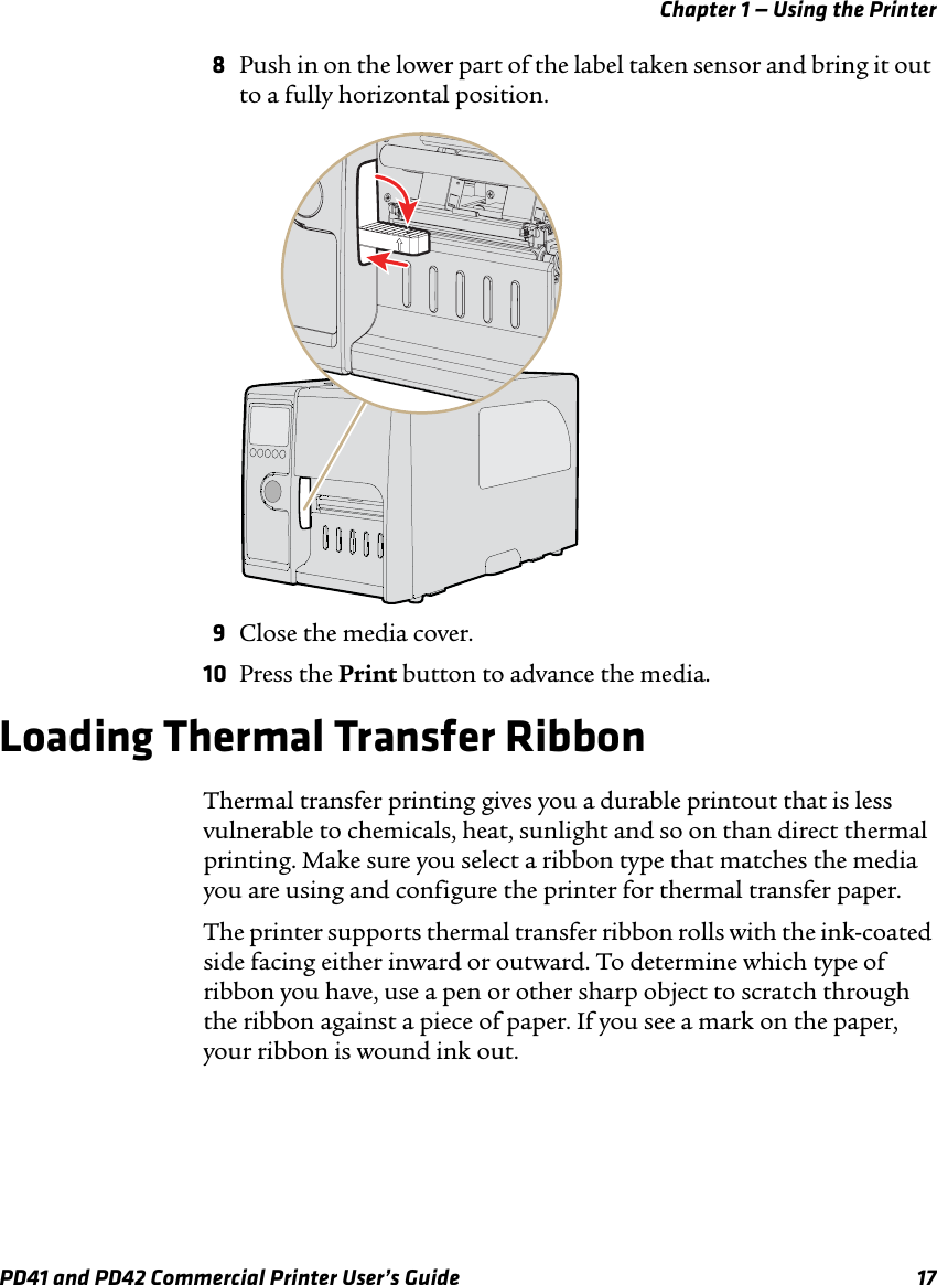 Chapter 1 — Using the PrinterPD41 and PD42 Commercial Printer User’s Guide 178Push in on the lower part of the label taken sensor and bring it out to a fully horizontal position.9Close the media cover.10 Press the Print button to advance the media.Loading Thermal Transfer RibbonThermal transfer printing gives you a durable printout that is less vulnerable to chemicals, heat, sunlight and so on than direct thermal printing. Make sure you select a ribbon type that matches the media you are using and configure the printer for thermal transfer paper.The printer supports thermal transfer ribbon rolls with the ink-coated side facing either inward or outward. To determine which type of ribbon you have, use a pen or other sharp object to scratch through the ribbon against a piece of paper. If you see a mark on the paper, your ribbon is wound ink out.