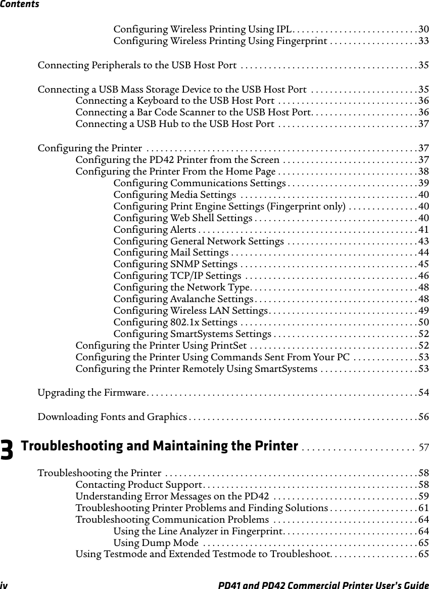 Contentsiv PD41 and PD42 Commercial Printer User’s GuideConfiguring Wireless Printing Using IPL. . . . . . . . . . . . . . . . . . . . . . . . . . . 30Configuring Wireless Printing Using Fingerprint . . . . . . . . . . . . . . . . . . . 33Connecting Peripherals to the USB Host Port  . . . . . . . . . . . . . . . . . . . . . . . . . . . . . . . . . . . . . .35Connecting a USB Mass Storage Device to the USB Host Port  . . . . . . . . . . . . . . . . . . . . . . . 35Connecting a Keyboard to the USB Host Port  . . . . . . . . . . . . . . . . . . . . . . . . . . . . . . 36Connecting a Bar Code Scanner to the USB Host Port. . . . . . . . . . . . . . . . . . . . . . . 36Connecting a USB Hub to the USB Host Port  . . . . . . . . . . . . . . . . . . . . . . . . . . . . . .37Configuring the Printer  . . . . . . . . . . . . . . . . . . . . . . . . . . . . . . . . . . . . . . . . . . . . . . . . . . . . . . . . . .37Configuring the PD42 Printer from the Screen . . . . . . . . . . . . . . . . . . . . . . . . . . . . . 37Configuring the Printer From the Home Page . . . . . . . . . . . . . . . . . . . . . . . . . . . . . . 38Configuring Communications Settings . . . . . . . . . . . . . . . . . . . . . . . . . . . .39Configuring Media Settings  . . . . . . . . . . . . . . . . . . . . . . . . . . . . . . . . . . . . . . 40Configuring Print Engine Settings (Fingerprint only) . . . . . . . . . . . . . . . 40Configuring Web Shell Settings . . . . . . . . . . . . . . . . . . . . . . . . . . . . . . . . . . . 40Configuring Alerts . . . . . . . . . . . . . . . . . . . . . . . . . . . . . . . . . . . . . . . . . . . . . . .41Configuring General Network Settings  . . . . . . . . . . . . . . . . . . . . . . . . . . . . 43Configuring Mail Settings . . . . . . . . . . . . . . . . . . . . . . . . . . . . . . . . . . . . . . . .44Configuring SNMP Settings . . . . . . . . . . . . . . . . . . . . . . . . . . . . . . . . . . . . . . 45Configuring TCP/IP Settings  . . . . . . . . . . . . . . . . . . . . . . . . . . . . . . . . . . . . . 46Configuring the Network Type. . . . . . . . . . . . . . . . . . . . . . . . . . . . . . . . . . . . 48Configuring Avalanche Settings . . . . . . . . . . . . . . . . . . . . . . . . . . . . . . . . . . .48Configuring Wireless LAN Settings. . . . . . . . . . . . . . . . . . . . . . . . . . . . . . . .49Configuring 802.1x Settings . . . . . . . . . . . . . . . . . . . . . . . . . . . . . . . . . . . . . . 50Configuring SmartSystems Settings . . . . . . . . . . . . . . . . . . . . . . . . . . . . . . .52Configuring the Printer Using PrintSet . . . . . . . . . . . . . . . . . . . . . . . . . . . . . . . . . . . . 52Configuring the Printer Using Commands Sent From Your PC  . . . . . . . . . . . . . .53Configuring the Printer Remotely Using SmartSystems . . . . . . . . . . . . . . . . . . . . . 53Upgrading the Firmware. . . . . . . . . . . . . . . . . . . . . . . . . . . . . . . . . . . . . . . . . . . . . . . . . . . . . . . . . . 54Downloading Fonts and Graphics . . . . . . . . . . . . . . . . . . . . . . . . . . . . . . . . . . . . . . . . . . . . . . . . .563 Troubleshooting and Maintaining the Printer . . . . . . . . . . . . . . . . . . . . . .  57Troubleshooting the Printer  . . . . . . . . . . . . . . . . . . . . . . . . . . . . . . . . . . . . . . . . . . . . . . . . . . . . . .58Contacting Product Support. . . . . . . . . . . . . . . . . . . . . . . . . . . . . . . . . . . . . . . . . . . . . . 58Understanding Error Messages on the PD42  . . . . . . . . . . . . . . . . . . . . . . . . . . . . . . .59Troubleshooting Printer Problems and Finding Solutions . . . . . . . . . . . . . . . . . . . 61Troubleshooting Communication Problems  . . . . . . . . . . . . . . . . . . . . . . . . . . . . . . . 64Using the Line Analyzer in Fingerprint. . . . . . . . . . . . . . . . . . . . . . . . . . . . .64Using Dump Mode  . . . . . . . . . . . . . . . . . . . . . . . . . . . . . . . . . . . . . . . . . . . . . . 65Using Testmode and Extended Testmode to Troubleshoot. . . . . . . . . . . . . . . . . . . 65