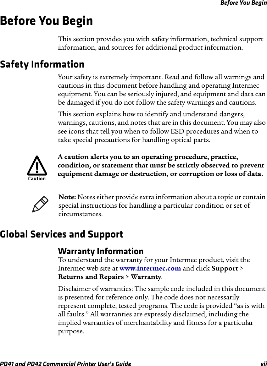 Before You BeginPD41 and PD42 Commercial Printer User’s Guide viiBefore You BeginThis section provides you with safety information, technical support information, and sources for additional product information.Safety Information Your safety is extremely important. Read and follow all warnings and cautions in this document before handling and operating Intermec equipment. You can be seriously injured, and equipment and data can be damaged if you do not follow the safety warnings and cautions.This section explains how to identify and understand dangers, warnings, cautions, and notes that are in this document. You may also see icons that tell you when to follow ESD procedures and when to take special precautions for handling optical parts.   Global Services and SupportWarranty InformationTo understand the warranty for your Intermec product, visit the Intermec web site at www.intermec.com and click Support &gt; Returns and Repairs &gt; Warranty.Disclaimer of warranties: The sample code included in this document is presented for reference only. The code does not necessarily represent complete, tested programs. The code is provided “as is with all faults.” All warranties are expressly disclaimed, including the implied warranties of merchantability and fitness for a particular purpose.A caution alerts you to an operating procedure, practice, condition, or statement that must be strictly observed to prevent equipment damage or destruction, or corruption or loss of data.Note: Notes either provide extra information about a topic or contain special instructions for handling a particular condition or set of circumstances.
