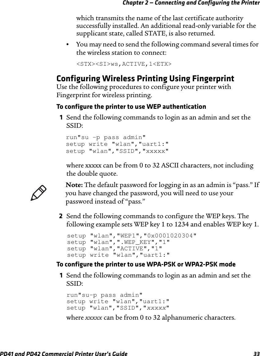 Chapter 2 — Connecting and Configuring the PrinterPD41 and PD42 Commercial Printer User’s Guide 33which transmits the name of the last certificate authority successfully installed. An additional read-only variable for the supplicant state, called STATE, is also returned.•You may need to send the following command several times for the wireless station to connect:&lt;STX&gt;&lt;SI&gt;ws,ACTIVE,1&lt;ETX&gt;Configuring Wireless Printing Using FingerprintUse the following procedures to configure your printer with Fingerprint for wireless printing.To configure the printer to use WEP authentication1Send the following commands to login as an admin and set the SSID:run&quot;su -p pass admin&quot;setup write &quot;wlan&quot;,&quot;uart1:&quot;setup &quot;wlan&quot;,&quot;SSID&quot;,&quot;xxxxx&quot;where xxxxx can be from 0 to 32 ASCII characters, not including the double quote.2Send the following commands to configure the WEP keys. The following example sets WEP key 1 to 1234 and enables WEP key 1.setup &quot;wlan&quot;,&quot;WEP1&quot;,&quot;0x0001020304&quot;setup &quot;wlan&quot;,&quot;.WEP_KEY&quot;,&quot;1&quot;setup &quot;wlan&quot;,&quot;ACTIVE&quot;,&quot;1&quot;setup write &quot;wlan&quot;,&quot;uart1:&quot;To configure the printer to use WPA-PSK or WPA2-PSK mode1Send the following commands to login as an admin and set the SSID:run&quot;su-p pass admin&quot;setup write &quot;wlan&quot;,&quot;uart1:&quot;setup &quot;wlan&quot;,&quot;SSID&quot;,&quot;xxxxx&quot;where xxxxx can be from 0 to 32 alphanumeric characters.Note: The default password for logging in as an admin is “pass.” If you have changed the password, you will need to use your password instead of “pass.”