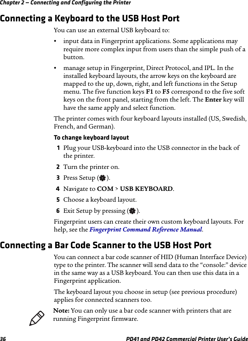 Chapter 2 — Connecting and Configuring the Printer36 PD41 and PD42 Commercial Printer User’s GuideConnecting a Keyboard to the USB Host PortYou can use an external USB keyboard to:•input data in Fingerprint applications. Some applications may require more complex input from users than the simple push of a button.•manage setup in Fingerprint, Direct Protocol, and IPL. In the installed keyboard layouts, the arrow keys on the keyboard are mapped to the up, down, right, and left functions in the Setup menu. The five function keys F1 to F5 correspond to the five soft keys on the front panel, starting from the left. The Enter key will have the same apply and select function.The printer comes with four keyboard layouts installed (US, Swedish, French, and German).To change keyboard layout1Plug your USB-keyboard into the USB connector in the back of the printer.2Turn the printer on.3Press Setup ( ).4Navigate to COM &gt; USB KEYBOARD.5Choose a keyboard layout.6Exit Setup by pressing ( ).Fingerprint users can create their own custom keyboard layouts. For help, see the Fingerprint Command Reference Manual.Connecting a Bar Code Scanner to the USB Host PortYou can connect a bar code scanner of HID (Human Interface Device) type to the printer. The scanner will send data to the “console:” device in the same way as a USB keyboard. You can then use this data in a Fingerprint application.The keyboard layout you choose in setup (see previous procedure) applies for connected scanners too.Note: You can only use a bar code scanner with printers that are running Fingerprint firmware.