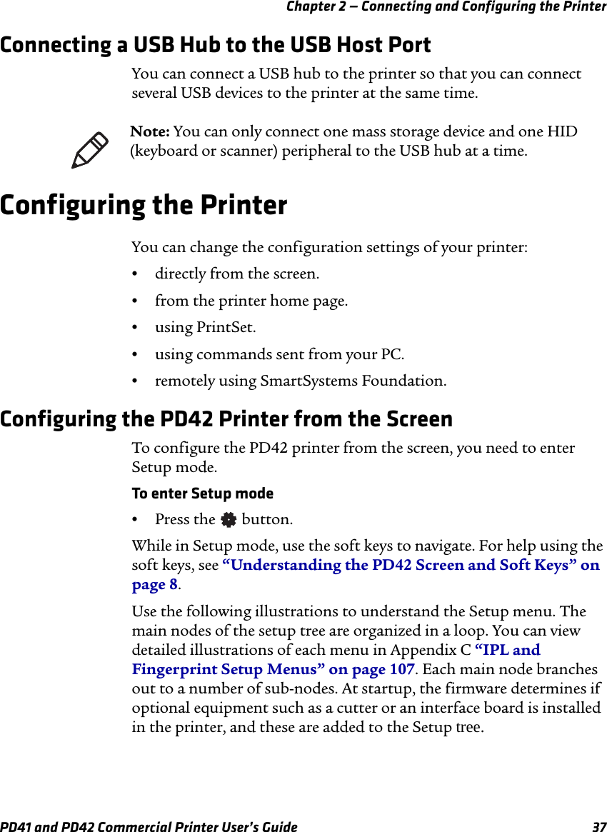 Chapter 2 — Connecting and Configuring the PrinterPD41 and PD42 Commercial Printer User’s Guide 37Connecting a USB Hub to the USB Host PortYou can connect a USB hub to the printer so that you can connect several USB devices to the printer at the same time.Configuring the PrinterYou can change the configuration settings of your printer:•directly from the screen.•from the printer home page.•using PrintSet.•using commands sent from your PC.•remotely using SmartSystems Foundation.Configuring the PD42 Printer from the ScreenTo configure the PD42 printer from the screen, you need to enter Setup mode.To enter Setup mode•Press the   button.While in Setup mode, use the soft keys to navigate. For help using the soft keys, see “Understanding the PD42 Screen and Soft Keys” on page 8.Use the following illustrations to understand the Setup menu. The main nodes of the setup tree are organized in a loop. You can view detailed illustrations of each menu in Appendix C “IPL and Fingerprint Setup Menus” on page 107. Each main node branches out to a number of sub-nodes. At startup, the firmware determines if optional equipment such as a cutter or an interface board is installed in the printer, and these are added to the Setup tree.Note: You can only connect one mass storage device and one HID (keyboard or scanner) peripheral to the USB hub at a time.