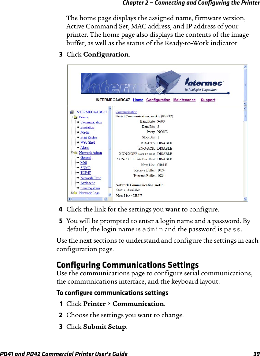 Chapter 2 — Connecting and Configuring the PrinterPD41 and PD42 Commercial Printer User’s Guide 39The home page displays the assigned name, firmware version, Active Command Set, MAC address, and IP address of your printer. The home page also displays the contents of the image buffer, as well as the status of the Ready-to-Work indicator.3Click Configuration.4Click the link for the settings you want to configure.5You will be prompted to enter a login name and a password. By default, the login name is admin and the password is pass.Use the next sections to understand and configure the settings in each configuration page. Configuring Communications SettingsUse the communications page to configure serial communications, the communications interface, and the keyboard layout.To configure communications settings1Click Printer &gt; Communication.2Choose the settings you want to change.3Click Submit Setup.