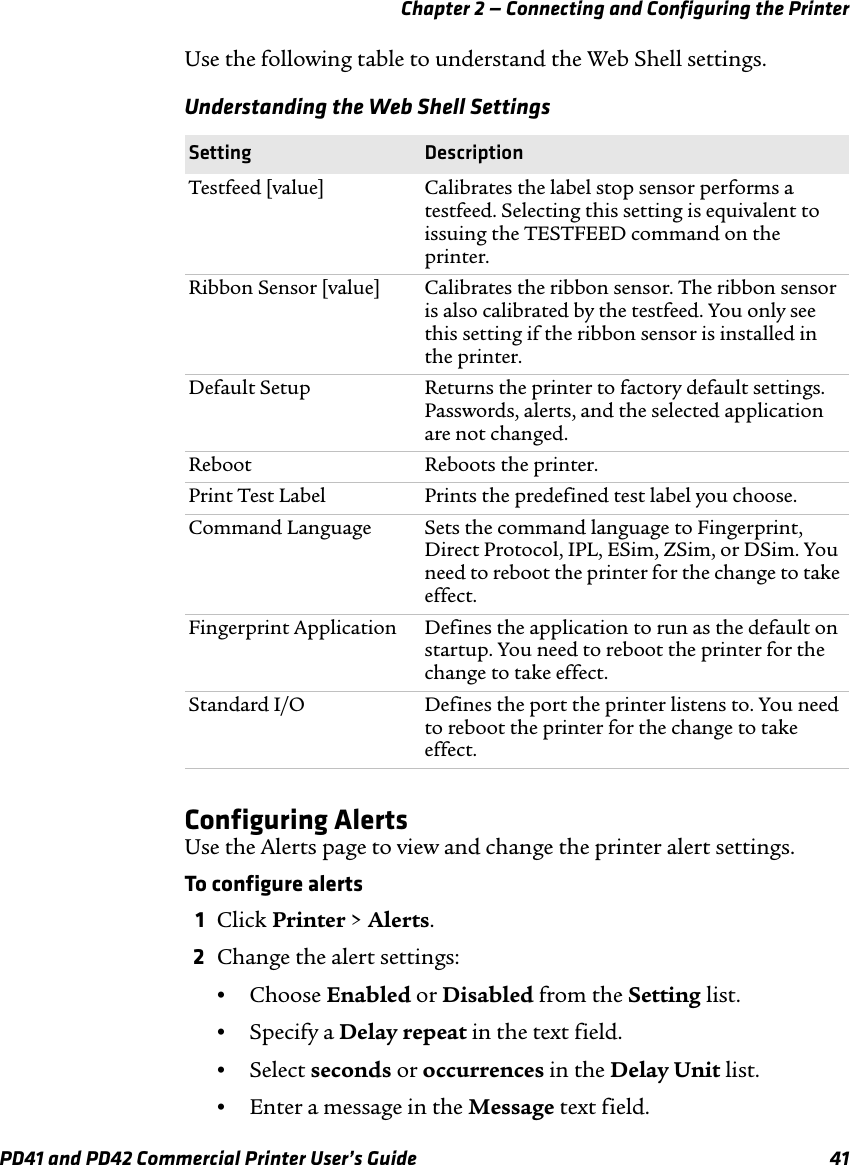 Chapter 2 — Connecting and Configuring the PrinterPD41 and PD42 Commercial Printer User’s Guide 41Use the following table to understand the Web Shell settings.Configuring AlertsUse the Alerts page to view and change the printer alert settings.To configure alerts1Click Printer &gt; Alerts.2Change the alert settings:•Choose Enabled or Disabled from the Setting list.•Specify a Delay repeat in the text field.•Select seconds or occurrences in the Delay Unit list.•Enter a message in the Message text field.Understanding the Web Shell SettingsSetting  DescriptionTestfeed [value] Calibrates the label stop sensor performs a testfeed. Selecting this setting is equivalent to issuing the TESTFEED command on the printer.Ribbon Sensor [value] Calibrates the ribbon sensor. The ribbon sensor is also calibrated by the testfeed. You only see this setting if the ribbon sensor is installed in the printer.Default Setup Returns the printer to factory default settings. Passwords, alerts, and the selected application are not changed.Reboot Reboots the printer.Print Test Label Prints the predefined test label you choose.Command Language Sets the command language to Fingerprint, Direct Protocol, IPL, ESim, ZSim, or DSim. You need to reboot the printer for the change to take effect.Fingerprint Application Defines the application to run as the default on startup. You need to reboot the printer for the change to take effect.Standard I/O Defines the port the printer listens to. You need to reboot the printer for the change to take effect.