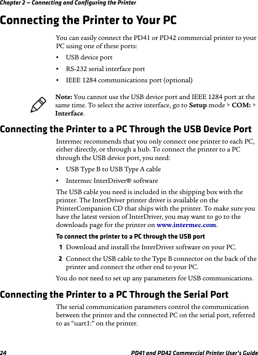Chapter 2 — Connecting and Configuring the Printer24 PD41 and PD42 Commercial Printer User’s GuideConnecting the Printer to Your PCYou can easily connect the PD41 or PD42 commercial printer to your PC using one of these ports:•USB device port•RS-232 serial interface port•IEEE 1284 communications port (optional)Connecting the Printer to a PC Through the USB Device PortIntermec recommends that you only connect one printer to each PC, either directly, or through a hub. To connect the printer to a PC through the USB device port, you need:•USB Type B to USB Type A cable•Intermec InterDriver® softwareThe USB cable you need is included in the shipping box with the printer. The InterDriver printer driver is available on the PrinterCompanion CD that ships with the printer. To make sure you have the latest version of InterDriver, you may want to go to the downloads page for the printer on www.intermec.com.To connect the printer to a PC through the USB port1Download and install the InterDriver software on your PC.2Connect the USB cable to the Type B connector on the back of the printer and connect the other end to your PC.You do not need to set up any parameters for USB communications.Connecting the Printer to a PC Through the Serial PortThe serial communication parameters control the communication between the printer and the connected PC on the serial port, referred to as “uart1:” on the printer. Note: You cannot use the USB device port and IEEE 1284 port at the same time. To select the active interface, go to Setup mode &gt; COM: &gt; Interface.