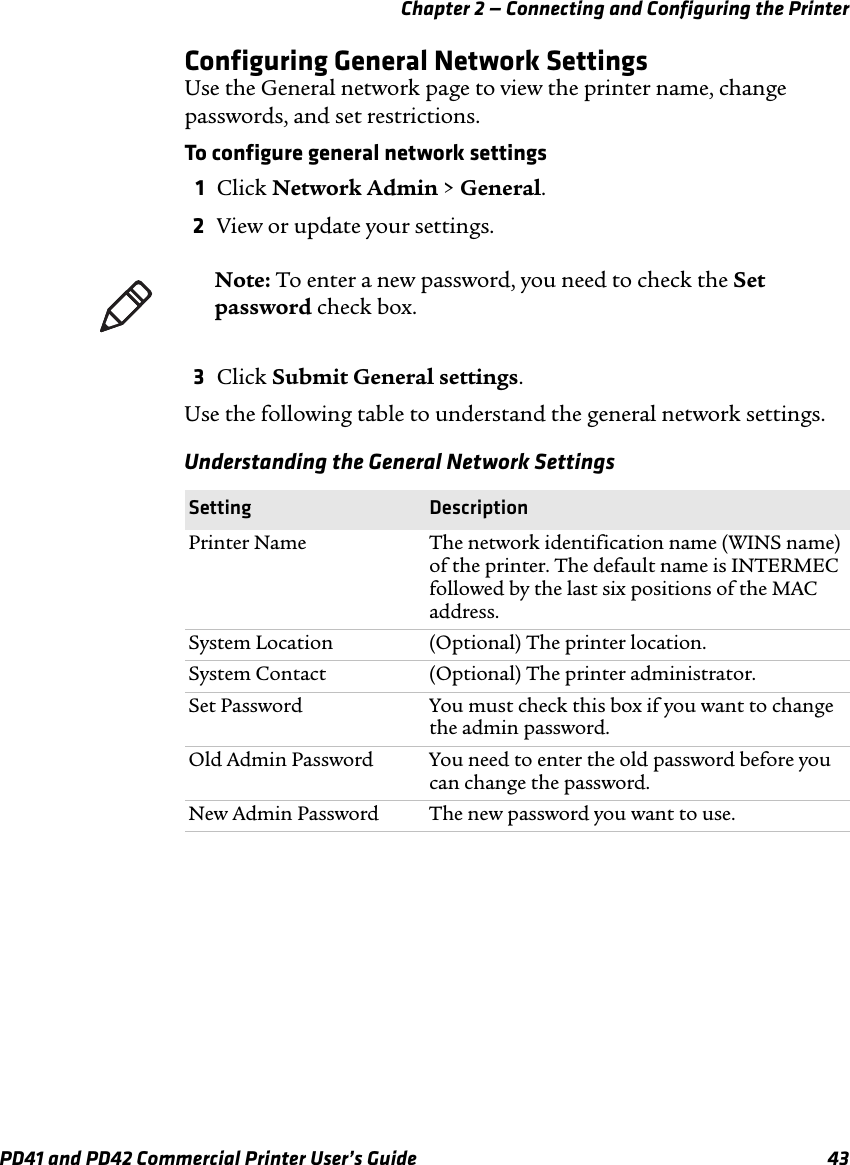 Chapter 2 — Connecting and Configuring the PrinterPD41 and PD42 Commercial Printer User’s Guide 43Configuring General Network SettingsUse the General network page to view the printer name, change passwords, and set restrictions.To configure general network settings1Click Network Admin &gt; General.2View or update your settings.3Click Submit General settings.Use the following table to understand the general network settings.Note: To enter a new password, you need to check the Set password check box.Understanding the General Network SettingsSetting DescriptionPrinter Name The network identification name (WINS name) of the printer. The default name is INTERMEC followed by the last six positions of the MAC address.System Location (Optional) The printer location.System Contact (Optional) The printer administrator.Set Password You must check this box if you want to change the admin password.Old Admin Password You need to enter the old password before you can change the password.New Admin Password The new password you want to use.