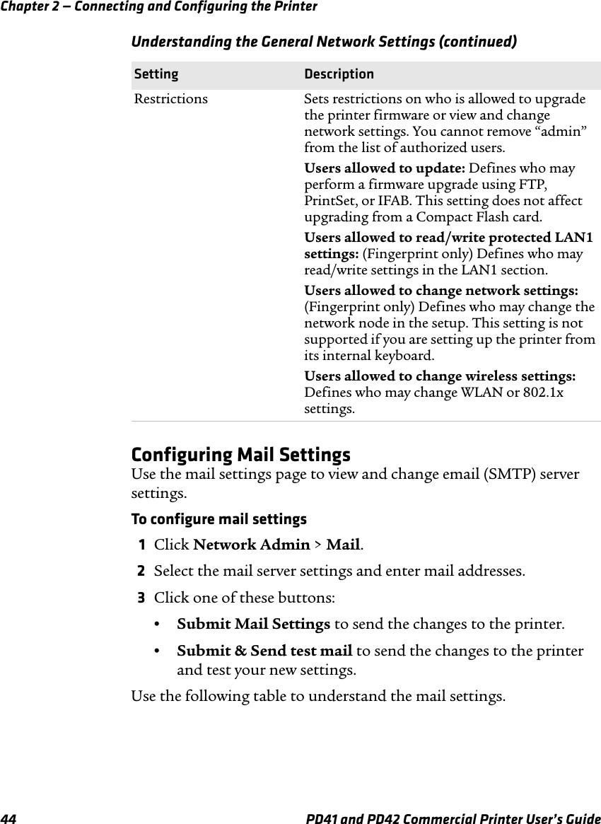 Chapter 2 — Connecting and Configuring the Printer44 PD41 and PD42 Commercial Printer User’s GuideConfiguring Mail SettingsUse the mail settings page to view and change email (SMTP) server settings.To configure mail settings1Click Network Admin &gt; Mail.2Select the mail server settings and enter mail addresses.3Click one of these buttons:•Submit Mail Settings to send the changes to the printer.•Submit &amp; Send test mail to send the changes to the printer and test your new settings.Use the following table to understand the mail settings.Restrictions Sets restrictions on who is allowed to upgrade the printer firmware or view and change network settings. You cannot remove “admin” from the list of authorized users.Users allowed to update: Defines who may perform a firmware upgrade using FTP, PrintSet, or IFAB. This setting does not affect upgrading from a Compact Flash card.Users allowed to read/write protected LAN1 settings: (Fingerprint only) Defines who may read/write settings in the LAN1 section. Users allowed to change network settings: (Fingerprint only) Defines who may change the network node in the setup. This setting is not supported if you are setting up the printer from its internal keyboard.Users allowed to change wireless settings: Defines who may change WLAN or 802.1x settings. Understanding the General Network Settings (continued)Setting Description