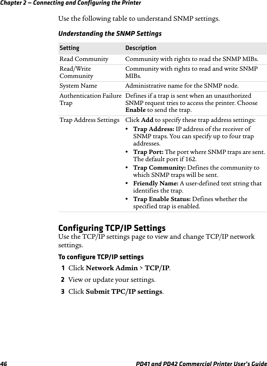 Chapter 2 — Connecting and Configuring the Printer46 PD41 and PD42 Commercial Printer User’s GuideUse the following table to understand SNMP settings. Configuring TCP/IP SettingsUse the TCP/IP settings page to view and change TCP/IP network settings.To configure TCP/IP settings1Click Network Admin &gt; TCP/IP.2View or update your settings.3Click Submit TPC/IP settings.Understanding the SNMP SettingsSetting DescriptionRead Community Community with rights to read the SNMP MIBs.Read/Write CommunityCommunity with rights to read and write SNMP MIBs.System Name Administrative name for the SNMP node.Authentication Failure TrapDefines if a trap is sent when an unauthorized SNMP request tries to access the printer. Choose Enable to send the trap.Trap Address Settings Click Add to specify these trap address settings:•Trap Address: IP address of the receiver of SNMP traps. You can specify up to four trap addresses.•Trap Port: The port where SNMP traps are sent. The default port if 162.•Trap Community: Defines the community to which SNMP traps will be sent.•Friendly Name: A user-defined text string that identifies the trap.•Trap Enable Status: Defines whether the specified trap is enabled.