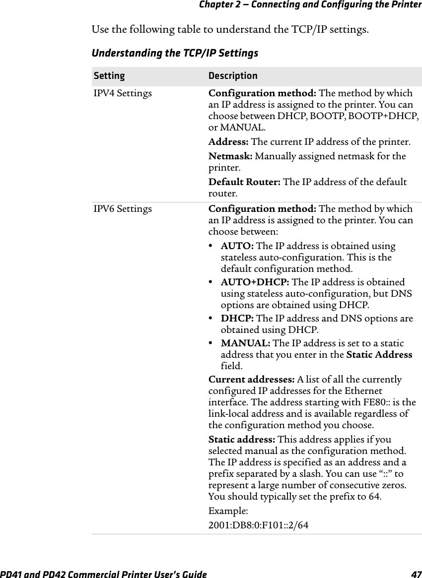 Chapter 2 — Connecting and Configuring the PrinterPD41 and PD42 Commercial Printer User’s Guide 47Use the following table to understand the TCP/IP settings.Understanding the TCP/IP SettingsSetting DescriptionIPV4 Settings Configuration method: The method by which an IP address is assigned to the printer. You can choose between DHCP, BOOTP, BOOTP+DHCP, or MANUAL.Address: The current IP address of the printer.Netmask: Manually assigned netmask for the printer.Default Router: The IP address of the default router.IPV6 Settings Configuration method: The method by which an IP address is assigned to the printer. You can choose between:•AUTO: The IP address is obtained using stateless auto-configuration. This is the default configuration method.•AUTO+DHCP: The IP address is obtained using stateless auto-configuration, but DNS options are obtained using DHCP.•DHCP: The IP address and DNS options are obtained using DHCP.•MANUAL: The IP address is set to a static address that you enter in the Static Address field.Current addresses: A list of all the currently configured IP addresses for the Ethernet interface. The address starting with FE80:: is the link-local address and is available regardless of the configuration method you choose.Static address: This address applies if you selected manual as the configuration method. The IP address is specified as an address and a prefix separated by a slash. You can use “::” to represent a large number of consecutive zeros. You should typically set the prefix to 64.Example:2001:DB8:0:F101::2/64
