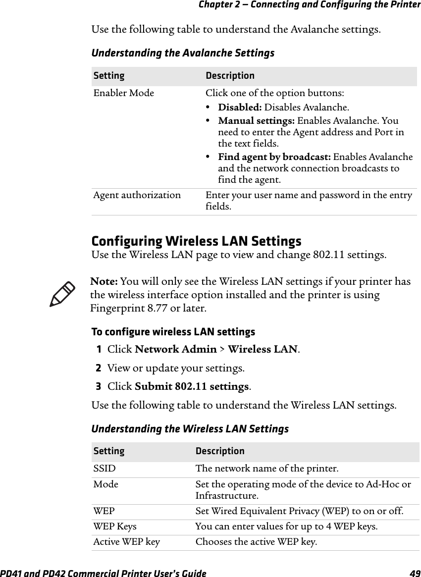 Chapter 2 — Connecting and Configuring the PrinterPD41 and PD42 Commercial Printer User’s Guide 49Use the following table to understand the Avalanche settings.Configuring Wireless LAN SettingsUse the Wireless LAN page to view and change 802.11 settings.To configure wireless LAN settings1Click Network Admin &gt; Wireless LAN.2View or update your settings.3Click Submit 802.11 settings.Use the following table to understand the Wireless LAN settings.Understanding the Avalanche SettingsSetting DescriptionEnabler Mode Click one of the option buttons:•Disabled: Disables Avalanche.•Manual settings: Enables Avalanche. You need to enter the Agent address and Port in the text fields.•Find agent by broadcast: Enables Avalanche and the network connection broadcasts to find the agent.Agent authorization Enter your user name and password in the entry fields.Note: You will only see the Wireless LAN settings if your printer has the wireless interface option installed and the printer is using Fingerprint 8.77 or later.Understanding the Wireless LAN SettingsSetting DescriptionSSID The network name of the printer.Mode Set the operating mode of the device to Ad-Hoc or Infrastructure.WEP Set Wired Equivalent Privacy (WEP) to on or off.WEP Keys You can enter values for up to 4 WEP keys.Active WEP key Chooses the active WEP key.