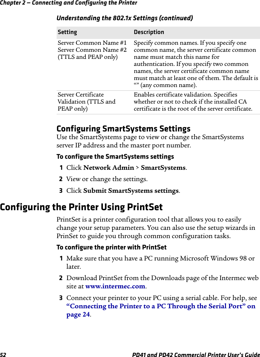Chapter 2 — Connecting and Configuring the Printer52 PD41 and PD42 Commercial Printer User’s GuideConfiguring SmartSystems SettingsUse the SmartSystems page to view or change the SmartSystems server IP address and the master port number.To configure the SmartSystems settings1Click Network Admin &gt; SmartSystems.2View or change the settings.3Click Submit SmartSystems settings.Configuring the Printer Using PrintSetPrintSet is a printer configuration tool that allows you to easily change your setup parameters. You can also use the setup wizards in PrinSet to guide you through common configuration tasks.To configure the printer with PrintSet1Make sure that you have a PC running Microsoft Windows 98 or later.2Download PrintSet from the Downloads page of the Intermec web site at www.intermec.com.3Connect your printer to your PC using a serial cable. For help, see “Connecting the Printer to a PC Through the Serial Port” on page 24.Server Common Name #1Server Common Name #2(TTLS and PEAP only)Specify common names. If you specify one common name, the server certificate common name must match this name for authentication. If you specify two common names, the server certificate common name must match at least one of them. The default is “” (any common name).Server Certificate Validation (TTLS and PEAP only)Enables certificate validation. Specifies whether or not to check if the installed CA certificate is the root of the server certificate.Understanding the 802.1x Settings (continued)Setting Description