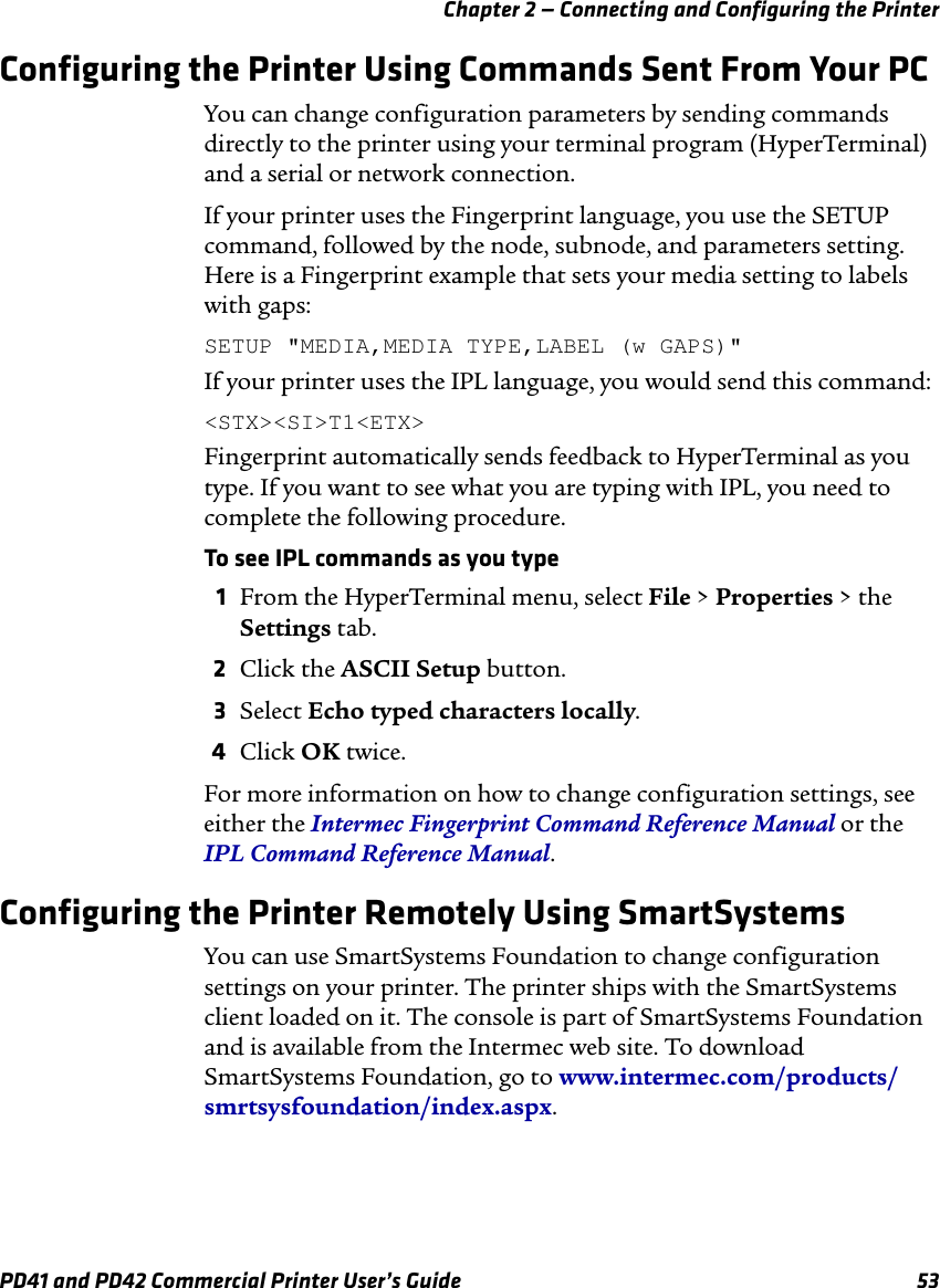 Chapter 2 — Connecting and Configuring the PrinterPD41 and PD42 Commercial Printer User’s Guide 53Configuring the Printer Using Commands Sent From Your PCYou can change configuration parameters by sending commands directly to the printer using your terminal program (HyperTerminal) and a serial or network connection.If your printer uses the Fingerprint language, you use the SETUP command, followed by the node, subnode, and parameters setting. Here is a Fingerprint example that sets your media setting to labels with gaps:SETUP &quot;MEDIA,MEDIA TYPE,LABEL (w GAPS)&quot;If your printer uses the IPL language, you would send this command:&lt;STX&gt;&lt;SI&gt;T1&lt;ETX&gt;Fingerprint automatically sends feedback to HyperTerminal as you type. If you want to see what you are typing with IPL, you need to complete the following procedure.To see IPL commands as you type1From the HyperTerminal menu, select File &gt; Properties &gt; the Settings tab.2Click the ASCII Setup button.3Select Echo typed characters locally.4Click OK twice.For more information on how to change configuration settings, see either the Intermec Fingerprint Command Reference Manual or the IPL Command Reference Manual.Configuring the Printer Remotely Using SmartSystemsYou can use SmartSystems Foundation to change configuration settings on your printer. The printer ships with the SmartSystems client loaded on it. The console is part of SmartSystems Foundation and is available from the Intermec web site. To download SmartSystems Foundation, go to www.intermec.com/products/smrtsysfoundation/index.aspx.