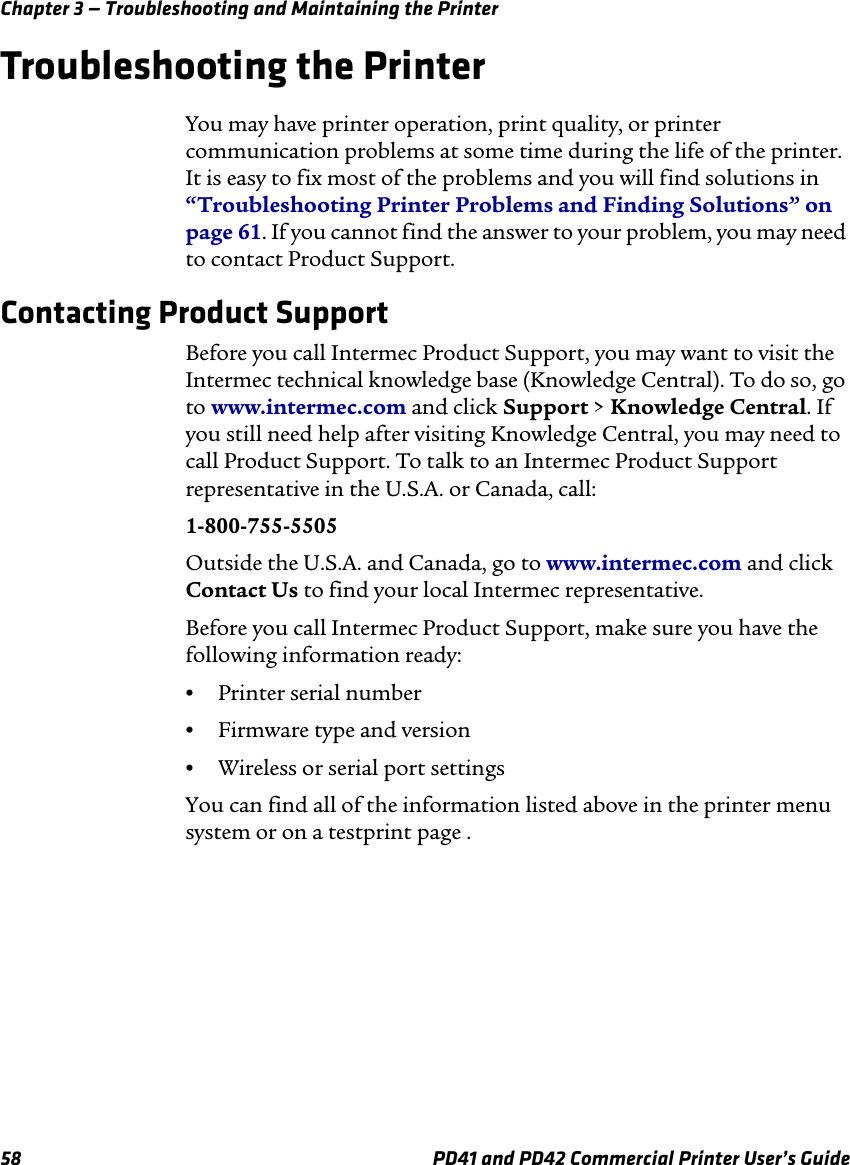 Chapter 3 — Troubleshooting and Maintaining the Printer58 PD41 and PD42 Commercial Printer User’s GuideTroubleshooting the PrinterYou may have printer operation, print quality, or printer communication problems at some time during the life of the printer. It is easy to fix most of the problems and you will find solutions in “Troubleshooting Printer Problems and Finding Solutions” on page 61. If you cannot find the answer to your problem, you may need to contact Product Support. Contacting Product SupportBefore you call Intermec Product Support, you may want to visit the Intermec technical knowledge base (Knowledge Central). To do so, go to www.intermec.com and click Support &gt; Knowledge Central. If you still need help after visiting Knowledge Central, you may need to call Product Support. To talk to an Intermec Product Support representative in the U.S.A. or Canada, call: 1-800-755-5505 Outside the U.S.A. and Canada, go to www.intermec.com and click Contact Us to find your local Intermec representative. Before you call Intermec Product Support, make sure you have the following information ready: •Printer serial number•Firmware type and version•Wireless or serial port settings You can find all of the information listed above in the printer menu system or on a testprint page .