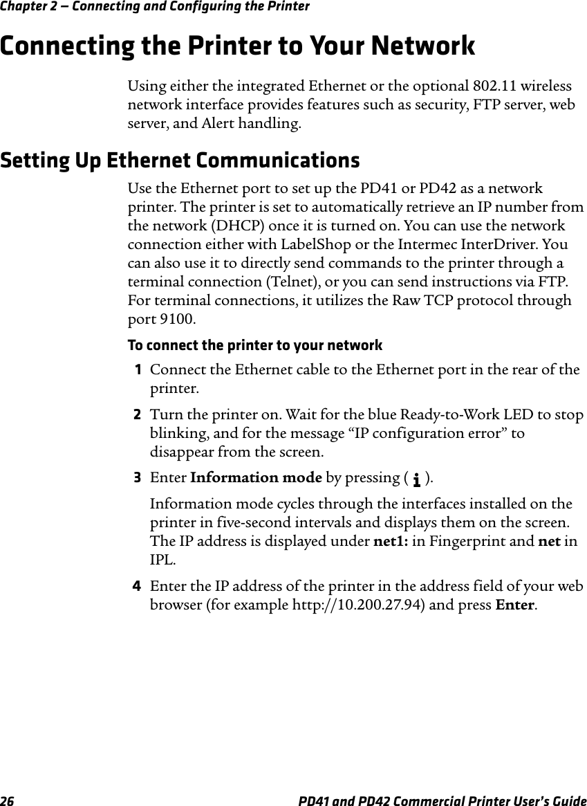 Chapter 2 — Connecting and Configuring the Printer26 PD41 and PD42 Commercial Printer User’s GuideConnecting the Printer to Your NetworkUsing either the integrated Ethernet or the optional 802.11 wireless network interface provides features such as security, FTP server, web server, and Alert handling.Setting Up Ethernet CommunicationsUse the Ethernet port to set up the PD41 or PD42 as a network printer. The printer is set to automatically retrieve an IP number from the network (DHCP) once it is turned on. You can use the network connection either with LabelShop or the Intermec InterDriver. You can also use it to directly send commands to the printer through a terminal connection (Telnet), or you can send instructions via FTP. For terminal connections, it utilizes the Raw TCP protocol through port 9100.To connect the printer to your network1Connect the Ethernet cable to the Ethernet port in the rear of the printer.2Turn the printer on. Wait for the blue Ready-to-Work LED to stop blinking, and for the message “IP configuration error” to disappear from the screen.3Enter Information mode by pressing (   ).Information mode cycles through the interfaces installed on the printer in five-second intervals and displays them on the screen. The IP address is displayed under net1: in Fingerprint and net in IPL.4Enter the IP address of the printer in the address field of your web browser (for example http://10.200.27.94) and press Enter. 