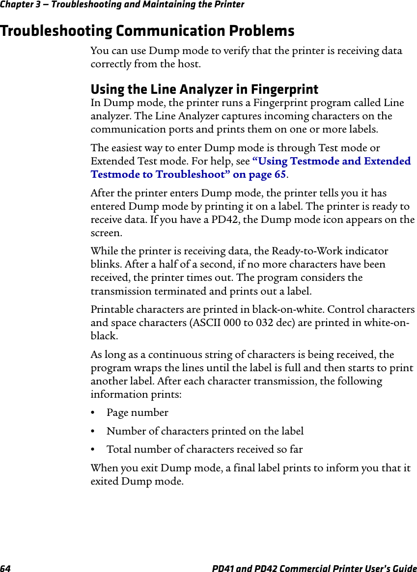 Chapter 3 — Troubleshooting and Maintaining the Printer64 PD41 and PD42 Commercial Printer User’s GuideTroubleshooting Communication ProblemsYou can use Dump mode to verify that the printer is receiving data correctly from the host.Using the Line Analyzer in FingerprintIn Dump mode, the printer runs a Fingerprint program called Line analyzer. The Line Analyzer captures incoming characters on the communication ports and prints them on one or more labels.The easiest way to enter Dump mode is through Test mode or Extended Test mode. For help, see “Using Testmode and Extended Testmode to Troubleshoot” on page 65.After the printer enters Dump mode, the printer tells you it has entered Dump mode by printing it on a label. The printer is ready to receive data. If you have a PD42, the Dump mode icon appears on the screen.While the printer is receiving data, the Ready-to-Work indicator blinks. After a half of a second, if no more characters have been received, the printer times out. The program considers the transmission terminated and prints out a label.Printable characters are printed in black-on-white. Control characters and space characters (ASCII 000 to 032 dec) are printed in white-on-black. As long as a continuous string of characters is being received, the program wraps the lines until the label is full and then starts to print another label. After each character transmission, the following information prints:•Page number•Number of characters printed on the label•Total number of characters received so far When you exit Dump mode, a final label prints to inform you that it exited Dump mode. 