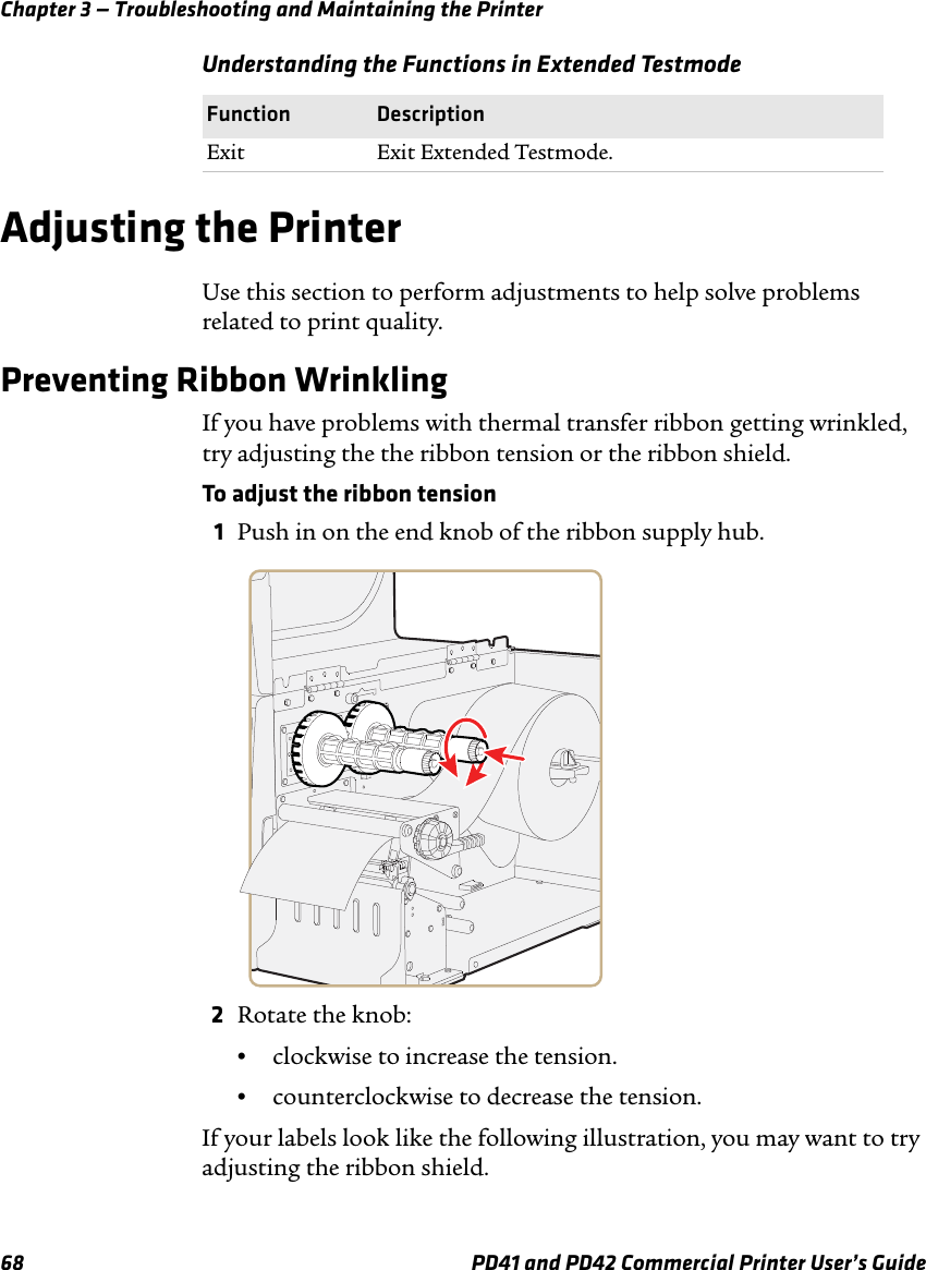 Chapter 3 — Troubleshooting and Maintaining the Printer68 PD41 and PD42 Commercial Printer User’s GuideAdjusting the PrinterUse this section to perform adjustments to help solve problems related to print quality.Preventing Ribbon WrinklingIf you have problems with thermal transfer ribbon getting wrinkled, try adjusting the the ribbon tension or the ribbon shield.To adjust the ribbon tension1Push in on the end knob of the ribbon supply hub.2Rotate the knob:•clockwise to increase the tension.•counterclockwise to decrease the tension.If your labels look like the following illustration, you may want to try adjusting the ribbon shield.Exit Exit Extended Testmode.Understanding the Functions in Extended TestmodeFunction Description