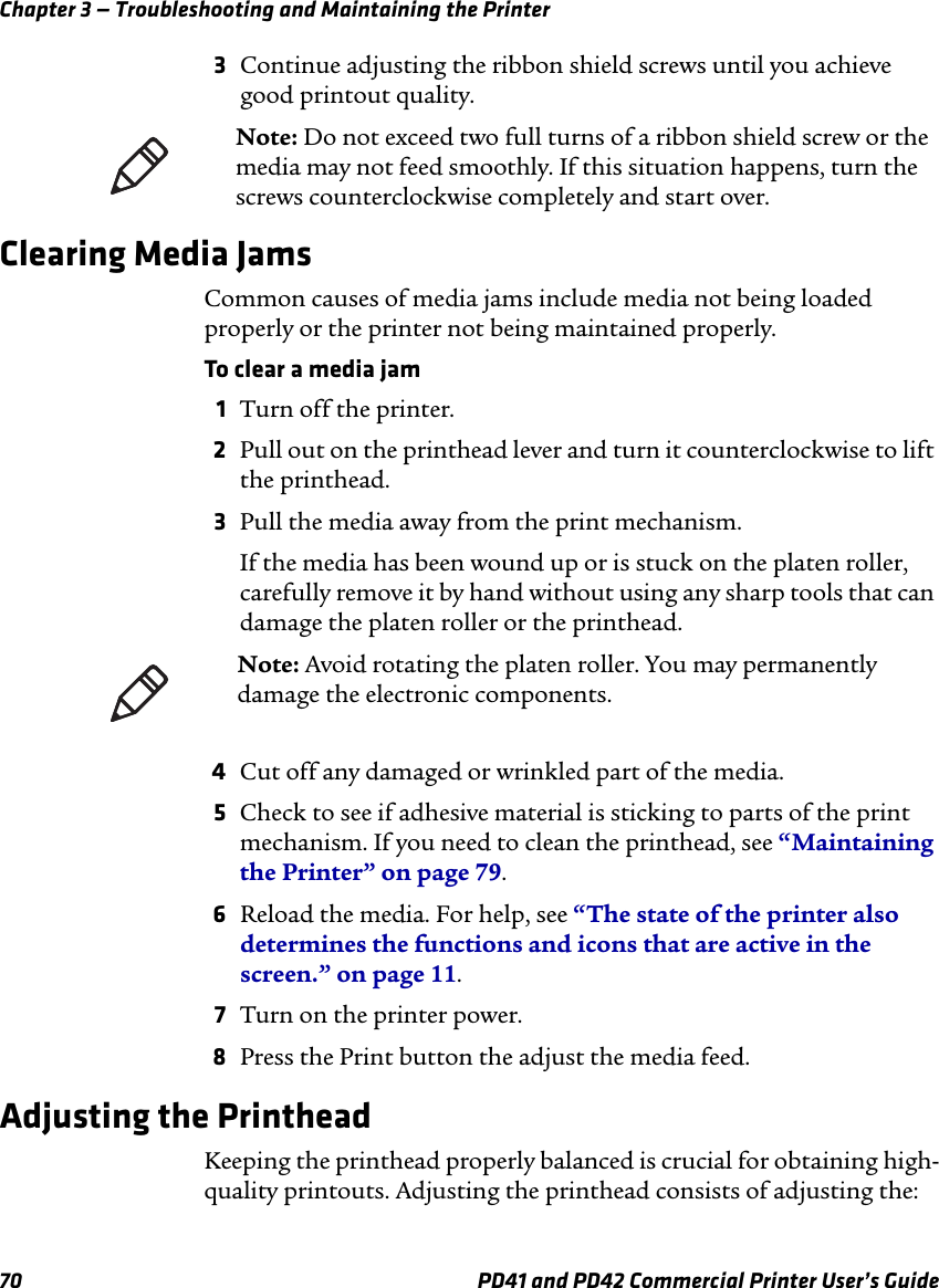 Chapter 3 — Troubleshooting and Maintaining the Printer70 PD41 and PD42 Commercial Printer User’s Guide3Continue adjusting the ribbon shield screws until you achieve good printout quality.Clearing Media JamsCommon causes of media jams include media not being loaded properly or the printer not being maintained properly.To clear a media jam1Turn off the printer.2Pull out on the printhead lever and turn it counterclockwise to lift the printhead.3Pull the media away from the print mechanism.If the media has been wound up or is stuck on the platen roller, carefully remove it by hand without using any sharp tools that can damage the platen roller or the printhead.4Cut off any damaged or wrinkled part of the media.5Check to see if adhesive material is sticking to parts of the print mechanism. If you need to clean the printhead, see “Maintaining the Printer” on page 79.6Reload the media. For help, see “The state of the printer also determines the functions and icons that are active in the screen.” on page 11.7Turn on the printer power.8Press the Print button the adjust the media feed.Adjusting the PrintheadKeeping the printhead properly balanced is crucial for obtaining high-quality printouts. Adjusting the printhead consists of adjusting the:Note: Do not exceed two full turns of a ribbon shield screw or the media may not feed smoothly. If this situation happens, turn the screws counterclockwise completely and start over.Note: Avoid rotating the platen roller. You may permanently damage the electronic components.