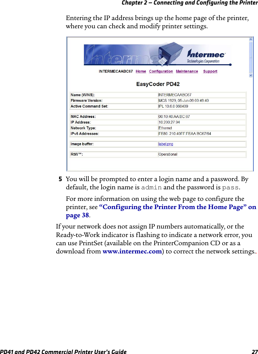 Chapter 2 — Connecting and Configuring the PrinterPD41 and PD42 Commercial Printer User’s Guide 27Entering the IP address brings up the home page of the printer, where you can check and modify printer settings. 5You will be prompted to enter a login name and a password. By default, the login name is admin and the password is pass.For more information on using the web page to configure the printer, see “Configuring the Printer From the Home Page” on page 38.If your network does not assign IP numbers automatically, or the Ready-to-Work indicator is flashing to indicate a network error, you can use PrintSet (available on the PrinterCompanion CD or as a download from www.intermec.com) to correct the network settings..