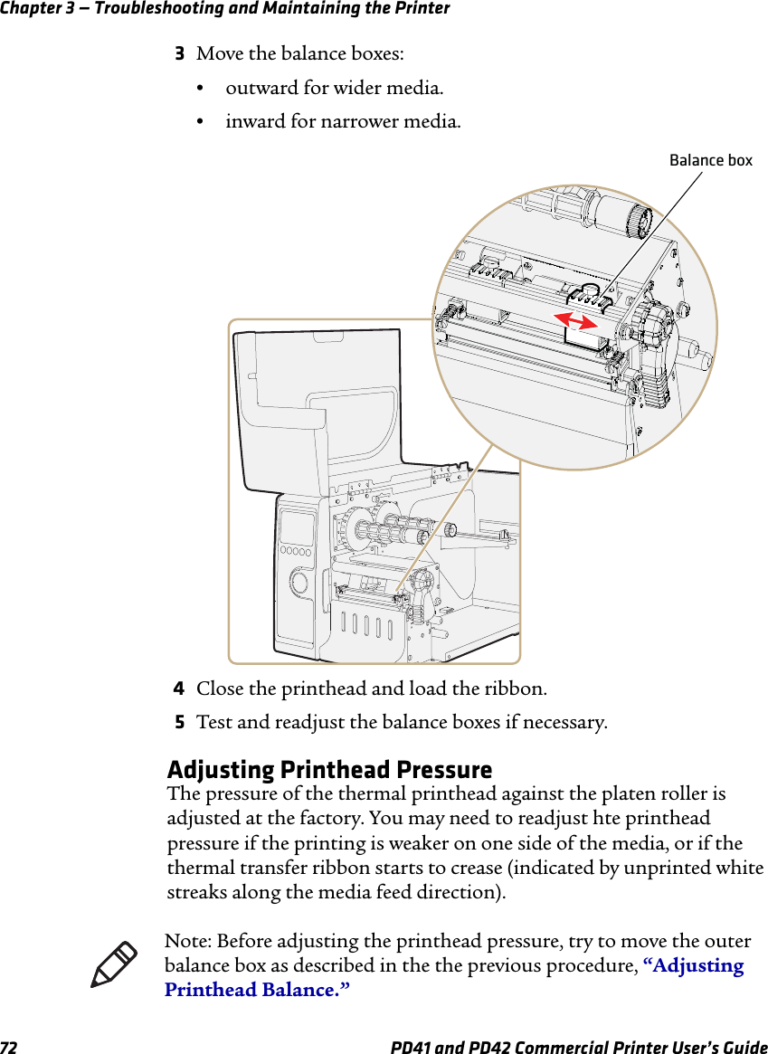 Chapter 3 — Troubleshooting and Maintaining the Printer72 PD41 and PD42 Commercial Printer User’s Guide3Move the balance boxes:•outward for wider media.•inward for narrower media.4Close the printhead and load the ribbon.5Test and readjust the balance boxes if necessary.Adjusting Printhead PressureThe pressure of the thermal printhead against the platen roller is adjusted at the factory. You may need to readjust hte printhead pressure if the printing is weaker on one side of the media, or if the thermal transfer ribbon starts to crease (indicated by unprinted white streaks along the media feed direction).Balance boxNote: Before adjusting the printhead pressure, try to move the outer balance box as described in the the previous procedure, “Adjusting Printhead Balance.”