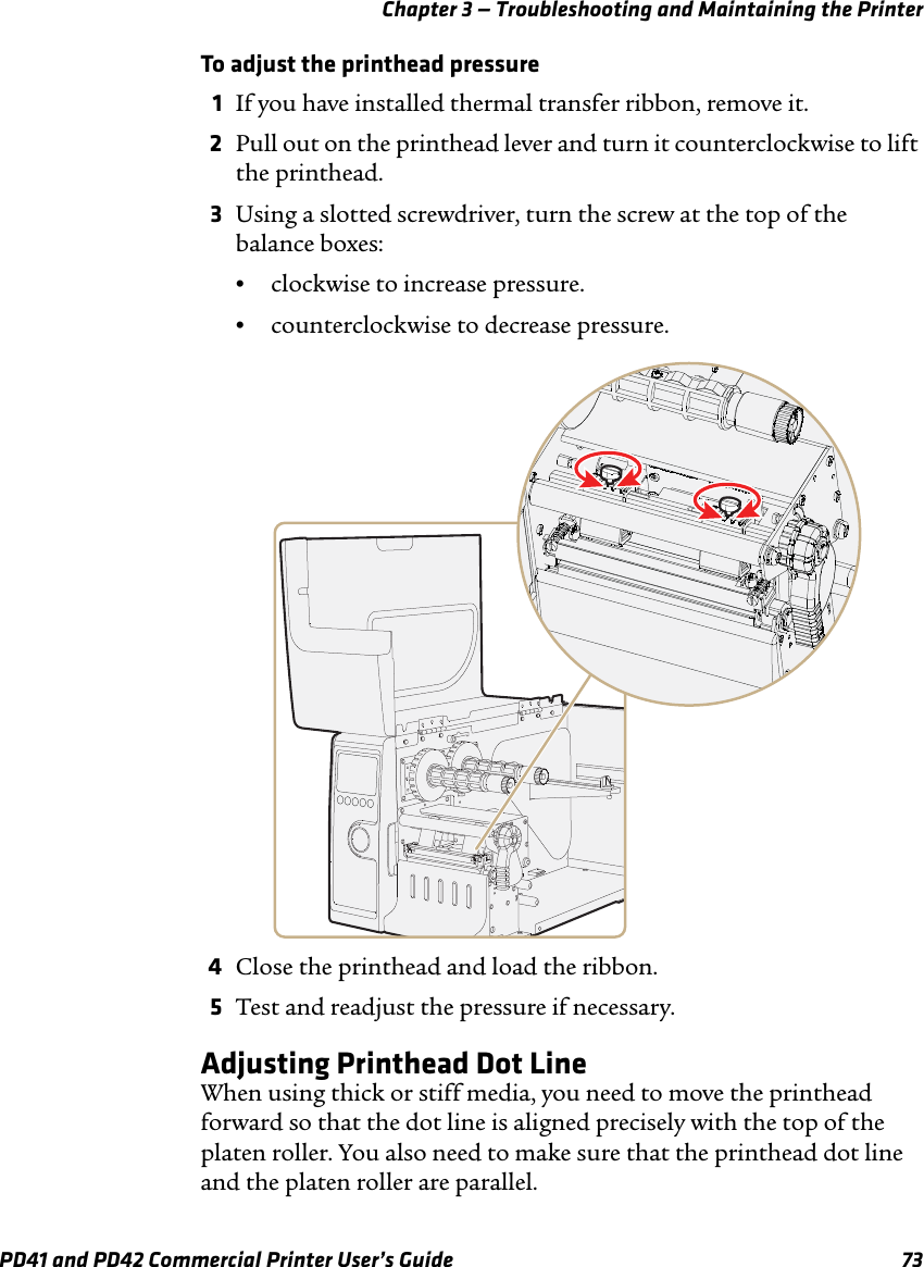 Chapter 3 — Troubleshooting and Maintaining the PrinterPD41 and PD42 Commercial Printer User’s Guide 73To adjust the printhead pressure1If you have installed thermal transfer ribbon, remove it.2Pull out on the printhead lever and turn it counterclockwise to lift the printhead.3Using a slotted screwdriver, turn the screw at the top of the balance boxes:•clockwise to increase pressure.•counterclockwise to decrease pressure.4Close the printhead and load the ribbon.5Test and readjust the pressure if necessary.Adjusting Printhead Dot LineWhen using thick or stiff media, you need to move the printhead forward so that the dot line is aligned precisely with the top of the platen roller. You also need to make sure that the printhead dot line and the platen roller are parallel.