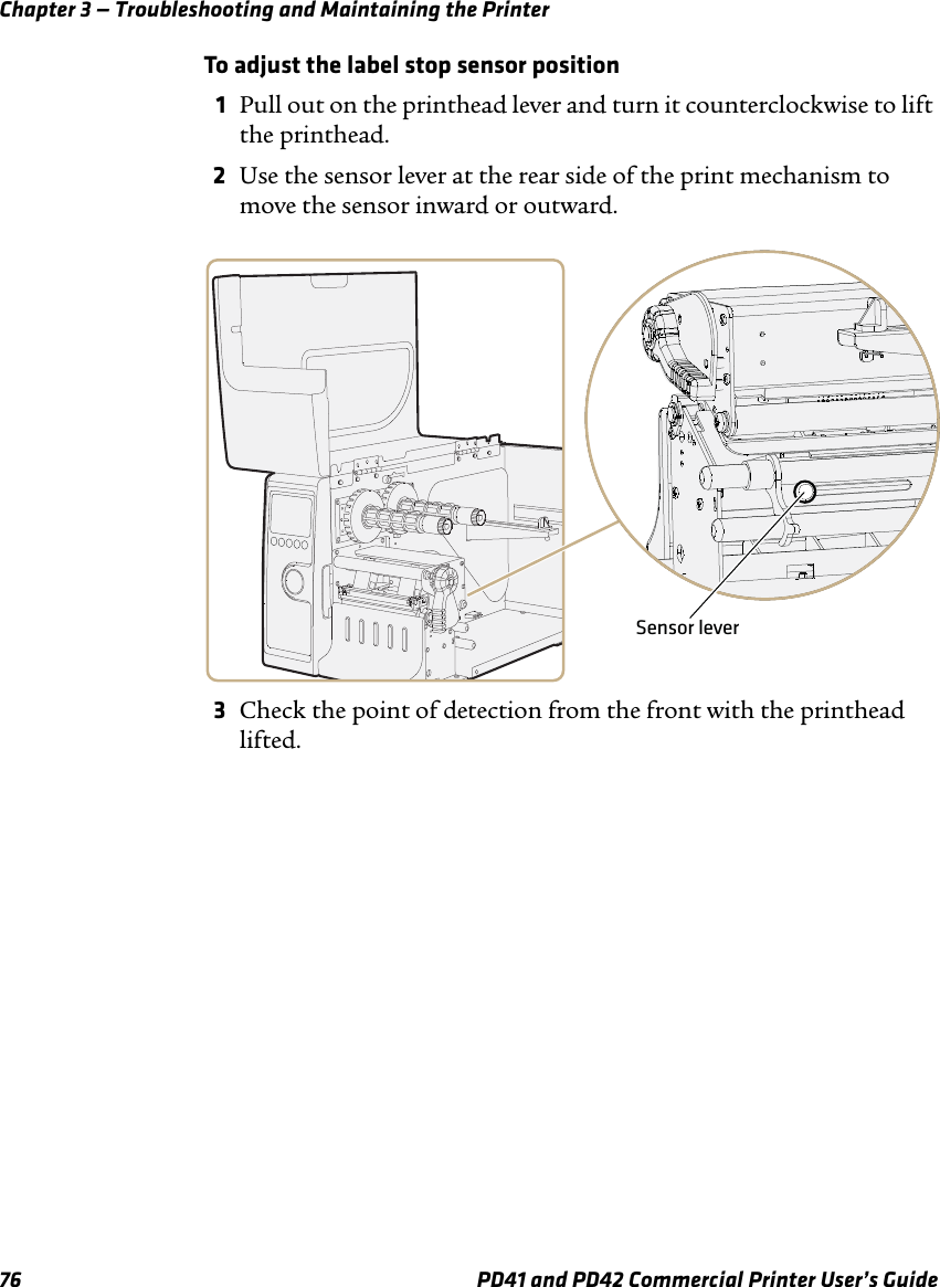 Chapter 3 — Troubleshooting and Maintaining the Printer76 PD41 and PD42 Commercial Printer User’s GuideTo adjust the label stop sensor position1Pull out on the printhead lever and turn it counterclockwise to lift the printhead.2Use the sensor lever at the rear side of the print mechanism to move the sensor inward or outward.3Check the point of detection from the front with the printhead lifted.Sensor lever