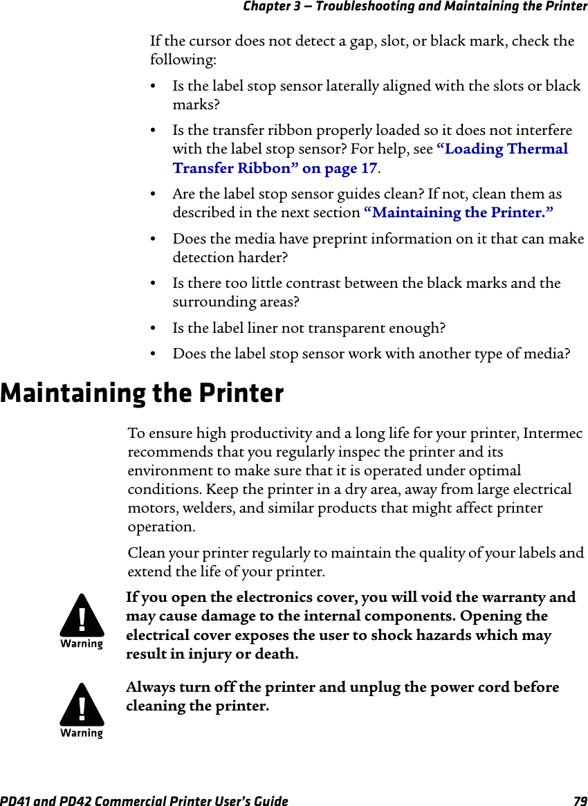 Chapter 3 — Troubleshooting and Maintaining the PrinterPD41 and PD42 Commercial Printer User’s Guide 79If the cursor does not detect a gap, slot, or black mark, check the following:•Is the label stop sensor laterally aligned with the slots or black marks?•Is the transfer ribbon properly loaded so it does not interfere with the label stop sensor? For help, see “Loading Thermal Transfer Ribbon” on page 17.•Are the label stop sensor guides clean? If not, clean them as described in the next section “Maintaining the Printer.”•Does the media have preprint information on it that can make detection harder?•Is there too little contrast between the black marks and the surrounding areas?•Is the label liner not transparent enough?•Does the label stop sensor work with another type of media?Maintaining the PrinterTo ensure high productivity and a long life for your printer, Intermec recommends that you regularly inspec the printer and its environment to make sure that it is operated under optimal conditions. Keep the printer in a dry area, away from large electrical motors, welders, and similar products that might affect printer operation.Clean your printer regularly to maintain the quality of your labels and extend the life of your printer.If you open the electronics cover, you will void the warranty and may cause damage to the internal components. Opening the electrical cover exposes the user to shock hazards which may result in injury or death.Always turn off the printer and unplug the power cord before cleaning the printer.