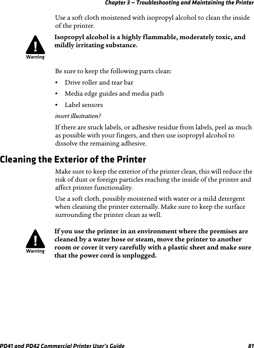 Chapter 3 — Troubleshooting and Maintaining the PrinterPD41 and PD42 Commercial Printer User’s Guide 81Use a soft cloth moistened with isopropyl alcohol to clean the inside of the printer. Be sure to keep the following parts clean:•Drive roller and tear bar•Media edge guides and media path•Label sensorsinsert illustration?If there are stuck labels, or adhesive residue from labels, peel as much as possible with your fingers, and then use isopropyl alcohol to dissolve the remaining adhesive.Cleaning the Exterior of the PrinterMake sure to keep the exterior of the printer clean, this will reduce the risk of dust or foreign particles reaching the inside of the printer and affect printer functionality.Use a soft cloth, possibly moistened with water or a mild detergent when cleaning the printer externally. Make sure to keep the surface surrounding the printer clean as well.Isopropyl alcohol is a highly flammable, moderately toxic, and mildly irritating substance.If you use the printer in an environment where the premises are cleaned by a water hose or steam, move the printer to another room or cover it very carefully with a plastic sheet and make sure that the power cord is unplugged.