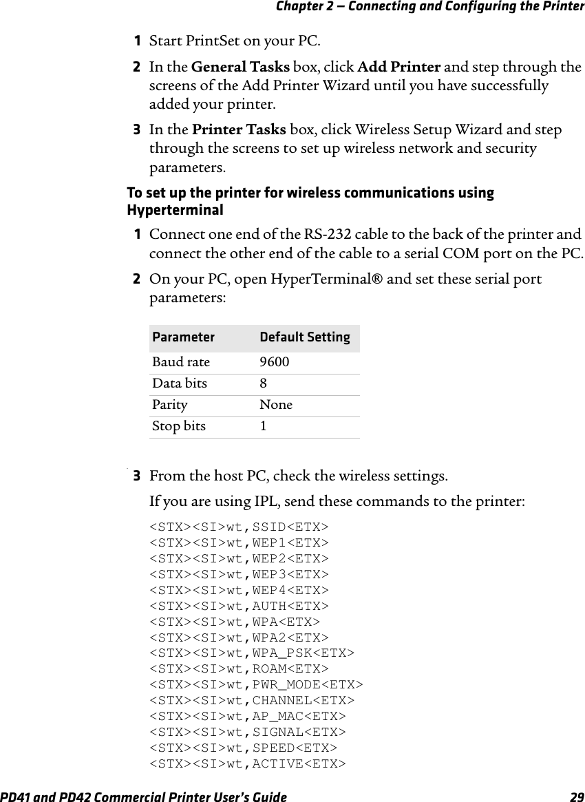 Chapter 2 — Connecting and Configuring the PrinterPD41 and PD42 Commercial Printer User’s Guide 291Start PrintSet on your PC.2In the General Tasks box, click Add Printer and step through the screens of the Add Printer Wizard until you have successfully added your printer.3In the Printer Tasks box, click Wireless Setup Wizard and step through the screens to set up wireless network and security parameters.To set up the printer for wireless communications using Hyperterminal1Connect one end of the RS-232 cable to the back of the printer and connect the other end of the cable to a serial COM port on the PC.2On your PC, open HyperTerminal® and set these serial port parameters:.3From the host PC, check the wireless settings.If you are using IPL, send these commands to the printer:&lt;STX&gt;&lt;SI&gt;wt,SSID&lt;ETX&gt;&lt;STX&gt;&lt;SI&gt;wt,WEP1&lt;ETX&gt;&lt;STX&gt;&lt;SI&gt;wt,WEP2&lt;ETX&gt;&lt;STX&gt;&lt;SI&gt;wt,WEP3&lt;ETX&gt;&lt;STX&gt;&lt;SI&gt;wt,WEP4&lt;ETX&gt;&lt;STX&gt;&lt;SI&gt;wt,AUTH&lt;ETX&gt;&lt;STX&gt;&lt;SI&gt;wt,WPA&lt;ETX&gt;&lt;STX&gt;&lt;SI&gt;wt,WPA2&lt;ETX&gt;&lt;STX&gt;&lt;SI&gt;wt,WPA_PSK&lt;ETX&gt;&lt;STX&gt;&lt;SI&gt;wt,ROAM&lt;ETX&gt;&lt;STX&gt;&lt;SI&gt;wt,PWR_MODE&lt;ETX&gt;&lt;STX&gt;&lt;SI&gt;wt,CHANNEL&lt;ETX&gt;&lt;STX&gt;&lt;SI&gt;wt,AP_MAC&lt;ETX&gt;&lt;STX&gt;&lt;SI&gt;wt,SIGNAL&lt;ETX&gt;&lt;STX&gt;&lt;SI&gt;wt,SPEED&lt;ETX&gt;&lt;STX&gt;&lt;SI&gt;wt,ACTIVE&lt;ETX&gt;Parameter Default SettingBaud rate 9600Data bits 8Parity NoneStop bits 1