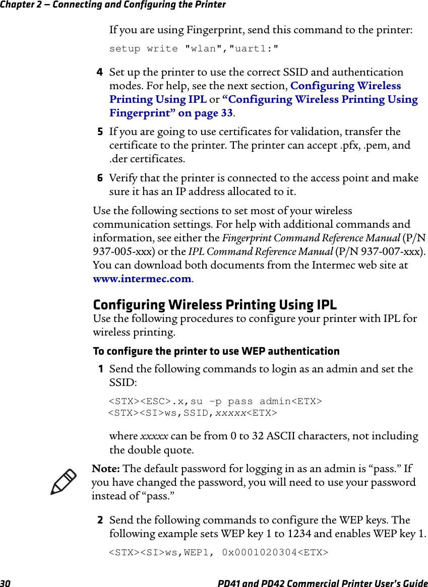 Chapter 2 — Connecting and Configuring the Printer30 PD41 and PD42 Commercial Printer User’s GuideIf you are using Fingerprint, send this command to the printer:setup write &quot;wlan&quot;,&quot;uart1:&quot; 4Set up the printer to use the correct SSID and authentication modes. For help, see the next section, Configuring Wireless Printing Using IPL or “Configuring Wireless Printing Using Fingerprint” on page 33. 5If you are going to use certificates for validation, transfer the certificate to the printer. The printer can accept .pfx, .pem, and .der certificates. 6Verify that the printer is connected to the access point and make sure it has an IP address allocated to it. Use the following sections to set most of your wireless communication settings. For help with additional commands and information, see either the Fingerprint Command Reference Manual (P/N 937-005-xxx) or the IPL Command Reference Manual (P/N 937-007-xxx). You can download both documents from the Intermec web site at www.intermec.com. Configuring Wireless Printing Using IPLUse the following procedures to configure your printer with IPL for wireless printing.To configure the printer to use WEP authentication1Send the following commands to login as an admin and set the SSID:&lt;STX&gt;&lt;ESC&gt;.x,su -p pass admin&lt;ETX&gt;&lt;STX&gt;&lt;SI&gt;ws,SSID,xxxxx&lt;ETX&gt;where xxxxx can be from 0 to 32 ASCII characters, not including the double quote.2Send the following commands to configure the WEP keys. The following example sets WEP key 1 to 1234 and enables WEP key 1.&lt;STX&gt;&lt;SI&gt;ws,WEP1, 0x0001020304&lt;ETX&gt;Note: The default password for logging in as an admin is “pass.” If you have changed the password, you will need to use your password instead of “pass.”