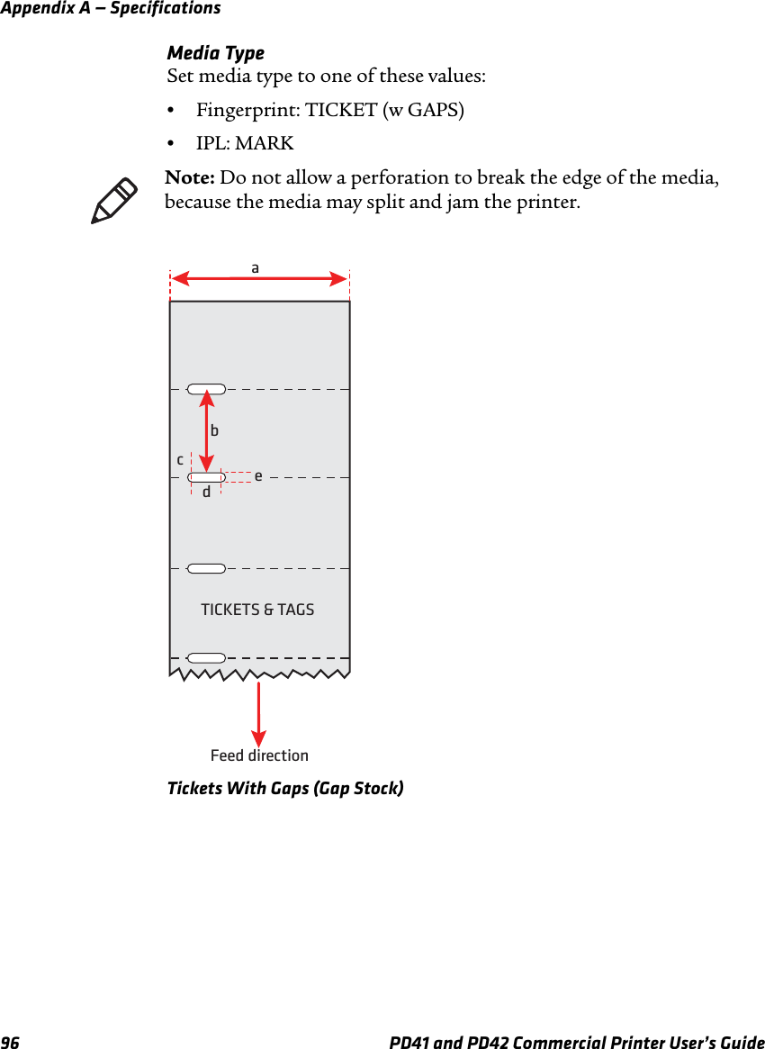 Appendix A — Specifications96 PD41 and PD42 Commercial Printer User’s GuideMedia TypeSet media type to one of these values:•Fingerprint: TICKET (w GAPS)•IPL: MARKTickets With Gaps (Gap Stock)Note: Do not allow a perforation to break the edge of the media, because the media may split and jam the printer.aTICKETS &amp; TAGSFeed directionbcde