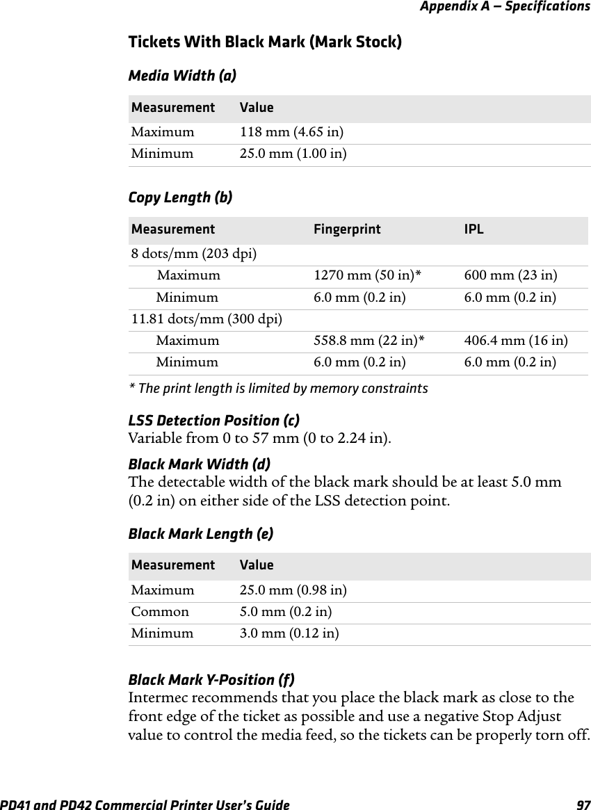 Appendix A — SpecificationsPD41 and PD42 Commercial Printer User’s Guide 97Tickets With Black Mark (Mark Stock)* The print length is limited by memory constraintsLSS Detection Position (c)Variable from 0 to 57 mm (0 to 2.24 in).Black Mark Width (d)The detectable width of the black mark should be at least 5.0 mm (0.2 in) on either side of the LSS detection point.Black Mark Y-Position (f)Intermec recommends that you place the black mark as close to the front edge of the ticket as possible and use a negative Stop Adjust value to control the media feed, so the tickets can be properly torn off.Media Width (a)Measurement ValueMaximum 118 mm (4.65 in)Minimum 25.0 mm (1.00 in)Copy Length (b)Measurement Fingerprint IPL8 dots/mm (203 dpi)Maximum 1270 mm (50 in)* 600 mm (23 in)Minimum 6.0 mm (0.2 in) 6.0 mm (0.2 in)11.81 dots/mm (300 dpi)Maximum 558.8 mm (22 in)* 406.4 mm (16 in)Minimum 6.0 mm (0.2 in) 6.0 mm (0.2 in)Black Mark Length (e)Measurement ValueMaximum 25.0 mm (0.98 in)Common 5.0 mm (0.2 in)Minimum 3.0 mm (0.12 in)