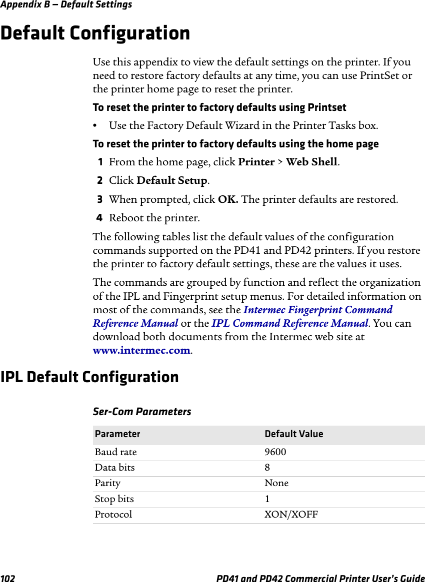 Appendix B — Default Settings102 PD41 and PD42 Commercial Printer User’s GuideDefault ConfigurationUse this appendix to view the default settings on the printer. If you need to restore factory defaults at any time, you can use PrintSet or the printer home page to reset the printer. To reset the printer to factory defaults using Printset•Use the Factory Default Wizard in the Printer Tasks box.To reset the printer to factory defaults using the home page1From the home page, click Printer &gt; Web Shell.2Click Default Setup.3When prompted, click OK. The printer defaults are restored.4Reboot the printer.The following tables list the default values of the configuration commands supported on the PD41 and PD42 printers. If you restore the printer to factory default settings, these are the values it uses.The commands are grouped by function and reflect the organization of the IPL and Fingerprint setup menus. For detailed information on most of the commands, see the Intermec Fingerprint Command Reference Manual or the IPL Command Reference Manual. You can download both documents from the Intermec web site at www.intermec.com.IPL Default ConfigurationSer-Com ParametersParameter Default ValueBaud rate 9600Data bits 8Parity NoneStop bits 1Protocol XON/XOFF
