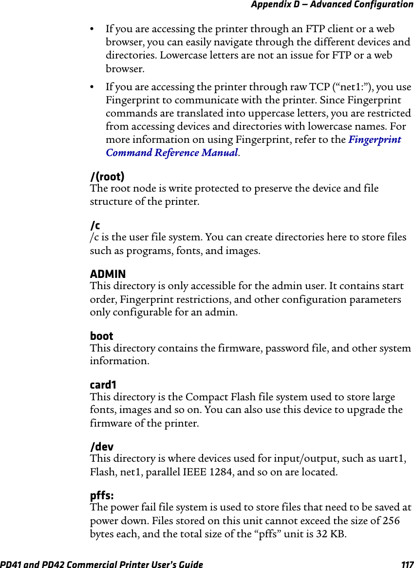Appendix D — Advanced ConfigurationPD41 and PD42 Commercial Printer User’s Guide 117•If you are accessing the printer through an FTP client or a web browser, you can easily navigate through the different devices and directories. Lowercase letters are not an issue for FTP or a web browser.•If you are accessing the printer through raw TCP (“net1:”), you use Fingerprint to communicate with the printer. Since Fingerprint commands are translated into uppercase letters, you are restricted from accessing devices and directories with lowercase names. For more information on using Fingerprint, refer to the Fingerprint Command Reference Manual./(root)The root node is write protected to preserve the device and file structure of the printer./c/c is the user file system. You can create directories here to store files such as programs, fonts, and images.ADMINThis directory is only accessible for the admin user. It contains start order, Fingerprint restrictions, and other configuration parameters only configurable for an admin.bootThis directory contains the firmware, password file, and other system information.card1This directory is the Compact Flash file system used to store large fonts, images and so on. You can also use this device to upgrade the firmware of the printer./devThis directory is where devices used for input/output, such as uart1, Flash, net1, parallel IEEE 1284, and so on are located. pffs:The power fail file system is used to store files that need to be saved at power down. Files stored on this unit cannot exceed the size of 256 bytes each, and the total size of the “pffs” unit is 32 KB.