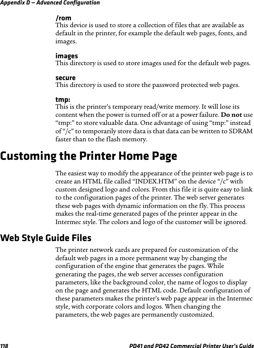 Appendix D — Advanced Configuration118 PD41 and PD42 Commercial Printer User’s Guide/romThis device is used to store a collection of files that are available as default in the printer, for example the default web pages, fonts, and images.imagesThis directory is used to store images used for the default web pages.secureThis directory is used to store the password protected web pages.tmp:This is the printer’s temporary read/write memory. It will lose its content when the power is turned off or at a power failure. Do not use “tmp:” to store valuable data. One advantage of using “tmp:” instead of “/c” to temporarily store data is that data can be written to SDRAM faster than to the flash memory.Customing the Printer Home PageThe easiest way to modify the appearance of the printer web page is to create an HTML file called “INDEX.HTM” on the device “/c” with custom designed logo and colors. From this file it is quite easy to link to the configuration pages of the printer. The web server generates these web pages with dynamic information on the fly. This process makes the real-time generated pages of the printer appear in the Intermec style. The colors and logo of the customer will be ignored. Web Style Guide FilesThe printer network cards are prepared for customization of the default web pages in a more permanent way by changing the configuration of the engine that generates the pages. While generating the pages, the web server accesses configuration parameters, like the background color, the name of logos to display on the page and generates the HTML code. Default configuration of these parameters makes the printer’s web page appear in the Intermec style, with corporate colors and logos. When changing the parameters, the web pages are permanently customized.