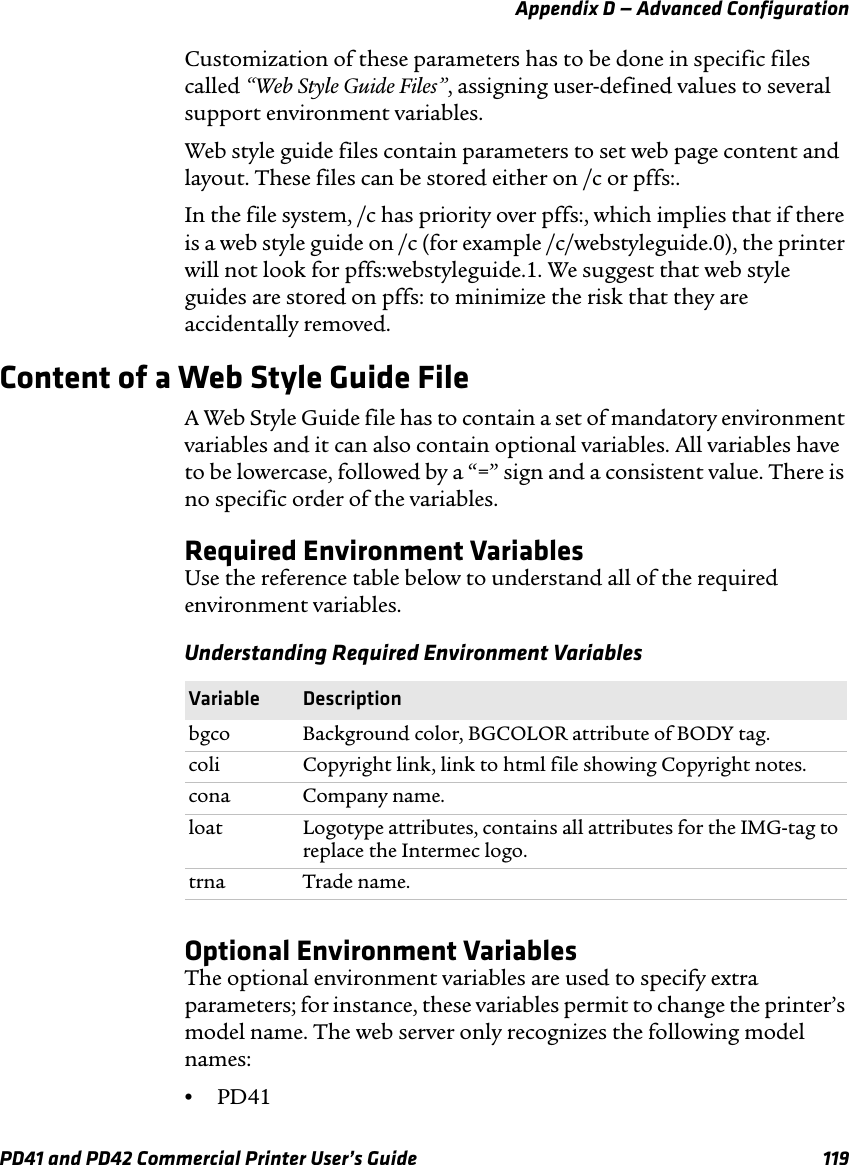 Appendix D — Advanced ConfigurationPD41 and PD42 Commercial Printer User’s Guide 119Customization of these parameters has to be done in specific files called “Web Style Guide Files”, assigning user-defined values to several support environment variables. Web style guide files contain parameters to set web page content and layout. These files can be stored either on /c or pffs:. In the file system, /c has priority over pffs:, which implies that if there is a web style guide on /c (for example /c/webstyleguide.0), the printer will not look for pffs:webstyleguide.1. We suggest that web style guides are stored on pffs: to minimize the risk that they are accidentally removed.Content of a Web Style Guide FileA Web Style Guide file has to contain a set of mandatory environment variables and it can also contain optional variables. All variables have to be lowercase, followed by a “=” sign and a consistent value. There is no specific order of the variables.Required Environment VariablesUse the reference table below to understand all of the required environment variables.Optional Environment VariablesThe optional environment variables are used to specify extra parameters; for instance, these variables permit to change the printer’s model name. The web server only recognizes the following model names:•PD41Understanding Required Environment VariablesVariable Descriptionbgco Background color, BGCOLOR attribute of BODY tag.coli Copyright link, link to html file showing Copyright notes.cona Company name.loat Logotype attributes, contains all attributes for the IMG-tag to replace the Intermec logo.trna Trade name.