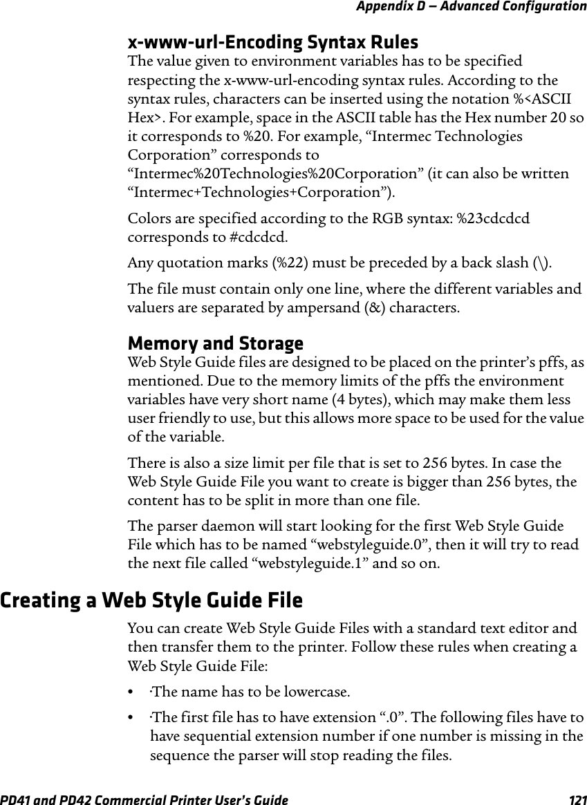 Appendix D — Advanced ConfigurationPD41 and PD42 Commercial Printer User’s Guide 121x-www-url-Encoding Syntax RulesThe value given to environment variables has to be specified respecting the x-www-url-encoding syntax rules. According to the syntax rules, characters can be inserted using the notation %&lt;ASCII Hex&gt;. For example, space in the ASCII table has the Hex number 20 so it corresponds to %20. For example, “Intermec Technologies Corporation” corresponds to “Intermec%20Technologies%20Corporation” (it can also be written “Intermec+Technologies+Corporation”).Colors are specified according to the RGB syntax: %23cdcdcd corresponds to #cdcdcd.Any quotation marks (%22) must be preceded by a back slash (\). The file must contain only one line, where the different variables and valuers are separated by ampersand (&amp;) characters.Memory and StorageWeb Style Guide files are designed to be placed on the printer’s pffs, as mentioned. Due to the memory limits of the pffs the environment variables have very short name (4 bytes), which may make them less user friendly to use, but this allows more space to be used for the value of the variable. There is also a size limit per file that is set to 256 bytes. In case the Web Style Guide File you want to create is bigger than 256 bytes, the content has to be split in more than one file.The parser daemon will start looking for the first Web Style Guide File which has to be named “webstyleguide.0”, then it will try to read the next file called “webstyleguide.1” and so on.Creating a Web Style Guide FileYou can create Web Style Guide Files with a standard text editor and then transfer them to the printer. Follow these rules when creating a Web Style Guide File:••The name has to be lowercase.••The first file has to have extension “.0”. The following files have to have sequential extension number if one number is missing in the sequence the parser will stop reading the files.