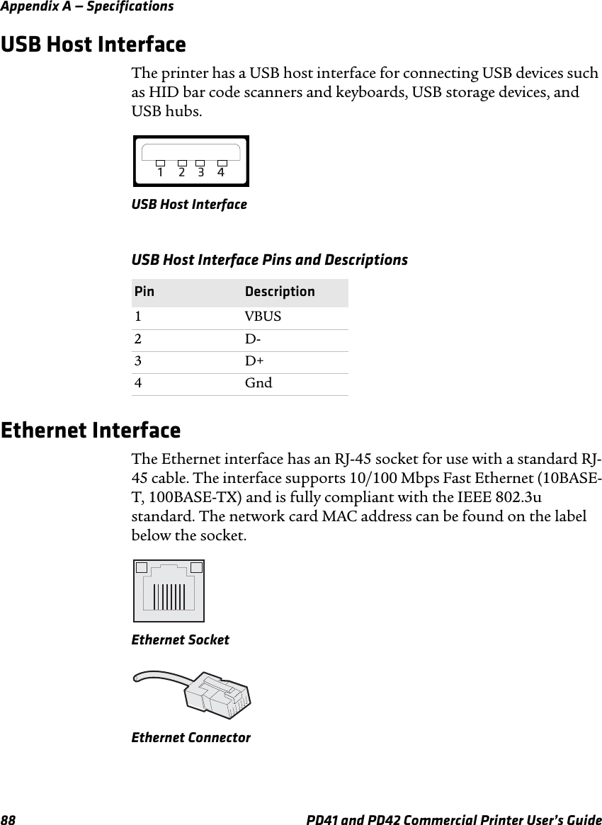Appendix A — Specifications88 PD41 and PD42 Commercial Printer User’s GuideUSB Host InterfaceThe printer has a USB host interface for connecting USB devices such as HID bar code scanners and keyboards, USB storage devices, and USB hubs.USB Host InterfaceEthernet InterfaceThe Ethernet interface has an RJ-45 socket for use with a standard RJ-45 cable. The interface supports 10/100 Mbps Fast Ethernet (10BASE-T, 100BASE-TX) and is fully compliant with the IEEE 802.3u standard. The network card MAC address can be found on the label below the socket.Ethernet SocketEthernet ConnectorUSB Host Interface Pins and DescriptionsPin Description1 VBUS2D-3D+4Gnd1234
