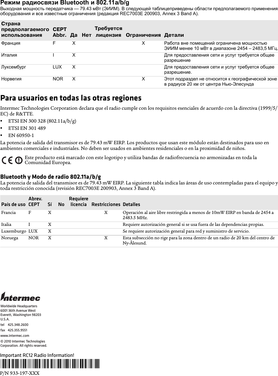 Режим радиосвязи Bluetooth и 802.11a/b/gВыходная мощность передатчика — 79.43 мВт (ЭИИМ). В следующей таблицеприведены области предполагаемого применения оборудования и все известные ограничения (редакция REC7003E 200903, Annex 3 Band A).Para usuarios en todas las otras regionesIntermec Technologies Corporation declara que el radio cumple con los requisitos esenciales de acuerdo con la directiva (1999/5/EC) de R&amp;TTE.•ETSI EN 300 328 (802.11a/b/g)•ETSI EN 301 489 •EN 60950-1La potencia de salida del transmisor es de 79.43 mW EIRP. Los productos que usan este módulo están destinados para uso en ambientes comerciales e industriales. No deben ser usados en ambientes residenciales o en la proximidad de niños.Bluetooth y Modo de radio 802.11a/b/gLa potencia de salida del transmisor es de 79.43 mW EIRP. La siguiente tabla indica las áreas de uso contempladas para el equipo y toda restricción conocida (revisión REC7003E 200903, Annex 3 Band A).СтранапредполагаемогоиспользованияCEPT Abbr. Да НетТребуетсялицензия Ограничения ДеталиФранция FX X Работа вне помещений ограничена мощностью ЭИИМ менее 10 мВт в диапазоне 2454 – 2483,5 МГц.Италия IX Для предоставления сети и услуг требуется общее разрешениеЛуксембург LUX X Для предоставления сети и услуг требуется общее разрешение.Норвегия NOR X X Этот подраздел не относится к географической зоне в радиусе 20 км от центра Нью-ЭлесундаEste producto está marcado con este logotipo y utiliza bandas de radiofrecuencia no armonizadas en toda la Comunidad Europea.País de usoAbrev. CEPT Sí  NoRequiere licencia  Restricciones  DetallesFrancia F X X Operación al aire libre restringida a menos de 10mW EIRP en banda de 2454 a 2483.5 MHz.Italia I X Requiere autorización general si se usa fuera de las dependencias propias.Luxemburgo LUX X Se requiere autorización general para red y suministro de servicio.Noruega NOR X X Esta subsección no rige para la zona dentro de un radio de 20 km del centro de Ny-Ålesund.Important RC12 Radio Information!*933-197-001*P/N 933-197-XXXWorldwide Headquarters6001 36th Avenue WestEverett, Washington 98203U.S.A.tel 425.348.2600fax 425.355.9551www.intermec.com© 2010 Intermec Technologies Corporation. All rights reserved.