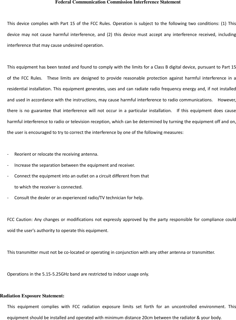 Federal Communication Commission Interference Statement  This device complies with Part  15  of  the  FCC  Rules. Operation  is  subject  to the following  two  conditions:  (1)  This device  may  not  cause  harmful  interference,  and  (2)  this  device  must  accept  any  interference  received,  including interference that may cause undesired operation.  This equipment has been tested and found to comply with the limits for a Class B digital device, pursuant to Part 15 of  the  FCC  Rules.    These  limits  are  designed  to  provide  reasonable  protection  against  harmful  interference  in  a residential installation. This equipment generates, uses and can radiate radio frequency energy and, if not installed and used in accordance with the instructions, may cause harmful interference to radio communications.    However, there  is  no  guarantee  that  interference  will  not  occur  in  a  particular  installation.    If  this  equipment  does  cause harmful interference to radio or television reception, which can be determined by turning the equipment off and on, the user is encouraged to try to correct the interference by one of the following measures:  -  Reorient or relocate the receiving antenna. -  Increase the separation between the equipment and receiver. -  Connect the equipment into an outlet on a circuit different from that to which the receiver is connected. -  Consult the dealer or an experienced radio/TV technician for help.  FCC Caution: Any  changes  or  modifications not expressly approved by  the  party responsible for  compliance  could void the user&apos;s authority to operate this equipment.  This transmitter must not be co-located or operating in conjunction with any other antenna or transmitter.  Operations in the 5.15-5.25GHz band are restricted to indoor usage only.    Radiation Exposure Statement: This  equipment  complies  with  FCC  radiation  exposure  limits  set  forth  for  an  uncontrolled  environment.  This equipment should be installed and operated with minimum distance 20cm between the radiator &amp; your body. 