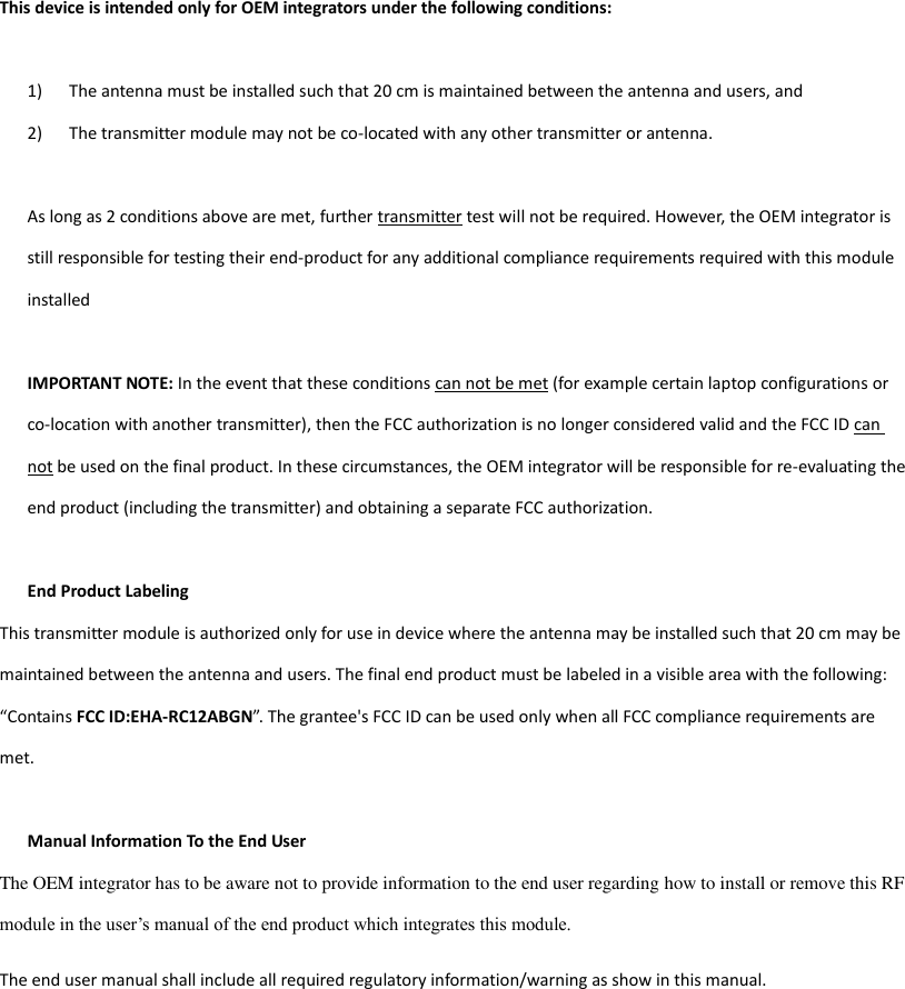 This device is intended only for OEM integrators under the following conditions:  1) The antenna must be installed such that 20 cm is maintained between the antenna and users, and   2) The transmitter module may not be co-located with any other transmitter or antenna.  As long as 2 conditions above are met, further transmitter test will not be required. However, the OEM integrator is still responsible for testing their end-product for any additional compliance requirements required with this module installed  IMPORTANT NOTE: In the event that these conditions can not be met (for example certain laptop configurations or co-location with another transmitter), then the FCC authorization is no longer considered valid and the FCC ID can not be used on the final product. In these circumstances, the OEM integrator will be responsible for re-evaluating the end product (including the transmitter) and obtaining a separate FCC authorization.  End Product Labeling This transmitter module is authorized only for use in device where the antenna may be installed such that 20 cm may be maintained between the antenna and users. The final end product must be labeled in a visible area with the following: “Contains FCC ID:EHA-RC12ABGN”.  The grantee&apos;s FCC ID can be used only when all FCC compliance requirements are met.  Manual Information To the End User The OEM integrator has to be aware not to provide information to the end user regarding how to install or remove this RF module in the user’s manual of the end product which integrates this module. The end user manual shall include all required regulatory information/warning as show in this manual.    