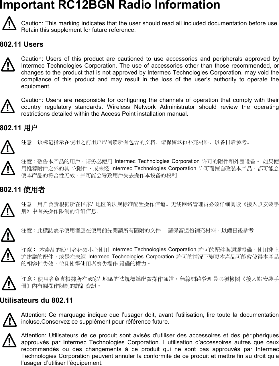 Important RC12BGN Radio Information  Caution: This marking indicates that the user should read all included documentation before use. Retain this supplement for future reference.  802.11 Users  Caution:  Users  of  this  product  are  cautioned  to  use  accessories  and  peripherals  approved  by Intermec Technologies Corporation. The use of accessories other than those recommended, or changes to the product that is not approved by Intermec Technologies Corporation, may void the compliance  of  this  product  and  may  result  in  the  loss  of  the  user’s  authority  to  operate  the equipment.   Caution:  Users  are responsible for  configuring  the  channels of  operation that  comply with their country  regulatory  standards.  Wireless  Network  Administrator  should  review  the  operating restrictions detailed within the Access Point installation manual.  802.11 用户用户用户用户      Intermec Technologies Corporation      Intermec Technologies Corporation   802.11 使用者使用者使用者使用者  /            Intermec Technologies Corporation   Intermec  Technologies  Corporation     /   Utilisateurs du 802.11  Attention: Ce marquage  indique  que l’usager  doit,  avant l’utilisation, lire toute la documentation incluse.Conservez ce supplément pour référence future.  Attention:  Utilisateurs  de  ce  produit  sont  avisés  d’utiliser  des  accessoires  et  des  périphériques approuvés  par  Intermec  Technologies  Corporation.  L’utilisation  d’accessoires  autres  que  ceux recommandés  ou  des  changements  à  ce  produit  qui  ne  sont  pas  approuvés  par  Intermec Technologies Corporation peuvent annuler la conformité de ce produit et mettre fin au droit qu’a l’usager d’utiliser l’équipement.  