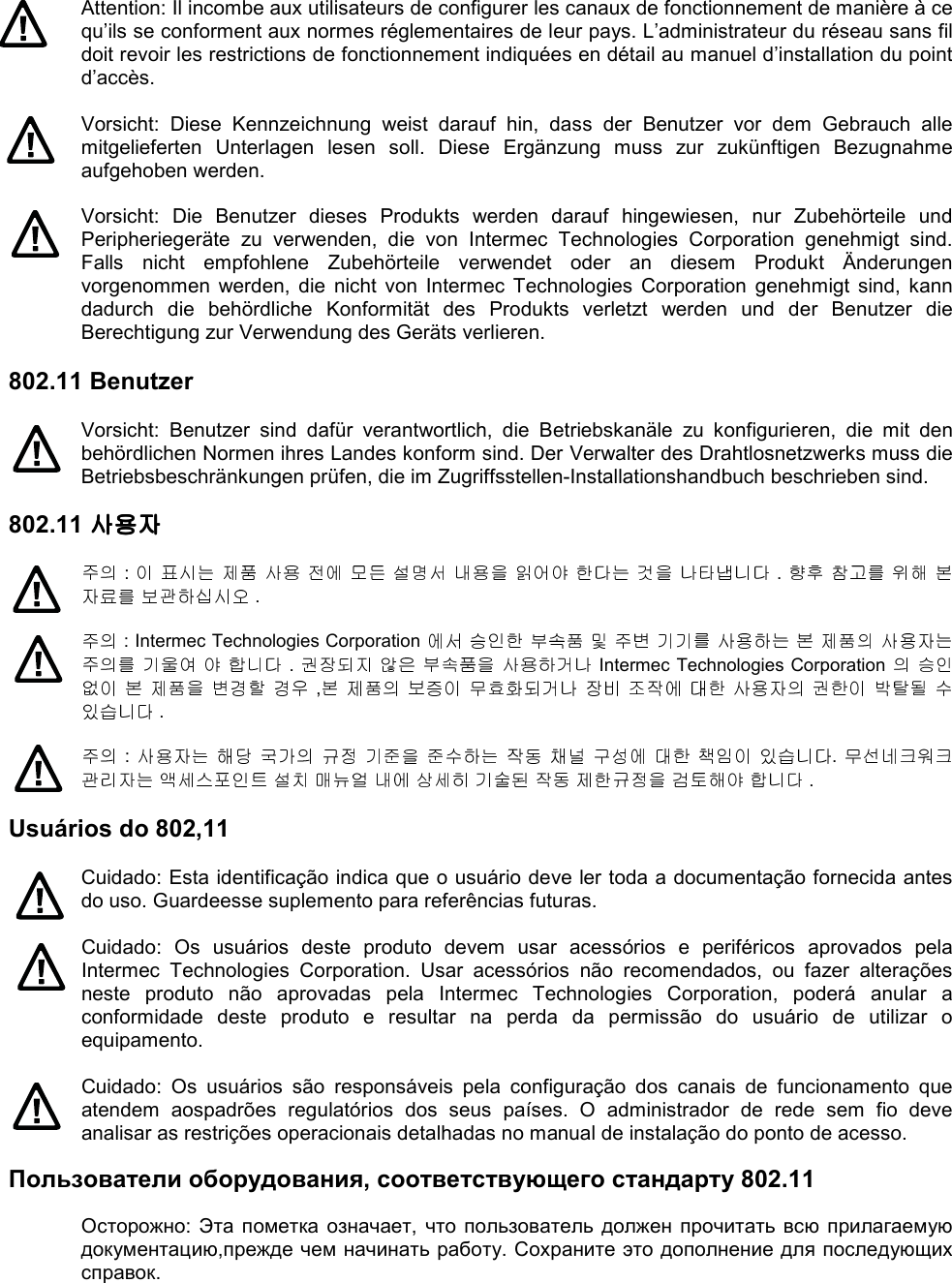 Attention: Il incombe aux utilisateurs de configurer les canaux de fonctionnement de manière à ce qu’ils se conforment aux normes réglementaires de leur pays. L’administrateur du réseau sans fil doit revoir les restrictions de fonctionnement indiquées en détail au manuel d’installation du point d’accès.  Vorsicht:  Diese  Kennzeichnung  weist  darauf  hin,  dass  der  Benutzer  vor  dem  Gebrauch  alle mitgelieferten  Unterlagen  lesen  soll.  Diese  Ergänzung  muss  zur  zukünftigen  Bezugnahme aufgehoben werden.  Vorsicht:  Die  Benutzer  dieses  Produkts  werden  darauf  hingewiesen,  nur  Zubehörteile  und Peripheriegeräte  zu  verwenden,  die  von  Intermec  Technologies  Corporation  genehmigt  sind. Falls  nicht  empfohlene  Zubehörteile  verwendet  oder  an  diesem  Produkt  Änderungen vorgenommen  werden,  die  nicht  von  Intermec  Technologies  Corporation  genehmigt  sind,  kann dadurch  die  behördliche  Konformität  des  Produkts  verletzt  werden  und  der  Benutzer  die Berechtigung zur Verwendung des Geräts verlieren.  802.11 Benutzer  Vorsicht:  Benutzer  sind  dafür  verantwortlich,  die  Betriebskanäle  zu  konfigurieren,  die  mit  den behördlichen Normen ihres Landes konform sind. Der Verwalter des Drahtlosnetzwerks muss die Betriebsbeschränkungen prüfen, die im Zugriffsstellen-Installationshandbuch beschrieben sind.  802.11 사용자사용자사용자사용자   :                         .            .   : Intermec Technologies Corporation                            .         Intermec Technologies Corporation              ,                       .   :                        .                        .  Usuários do 802,11  Cuidado: Esta identificação indica que o usuário deve ler toda a documentação fornecida antes do uso. Guardeesse suplemento para referências futuras.  Cuidado:  Os  usuários  deste  produto  devem  usar  acessórios  e  periféricos  aprovados  pela Intermec  Technologies  Corporation.  Usar  acessórios  não  recomendados,  ou  fazer  alterações neste  produto  não  aprovadas  pela  Intermec  Technologies  Corporation,  poderá  anular  a conformidade  deste  produto  e  resultar  na  perda  da  permissão  do  usuário  de  utilizar  o equipamento.  Cuidado:  Os  usuários  são  responsáveis  pela  configuração  dos  canais  de  funcionamento  que atendem  aospadrões  regulatórios  dos  seus  países.  O  administrador  de  rede  sem  fio  deve analisar as restrições operacionais detalhadas no manual de instalação do ponto de acesso.  Пользователи оборудования, соответствующего стандарту 802.11  Осторожно:  Эта пометка означает,  что  пользователь  должен прочитать  всю прилагаемую документацию,прежде чем начинать работу. Сохраните это дополнение для последующих справок. 