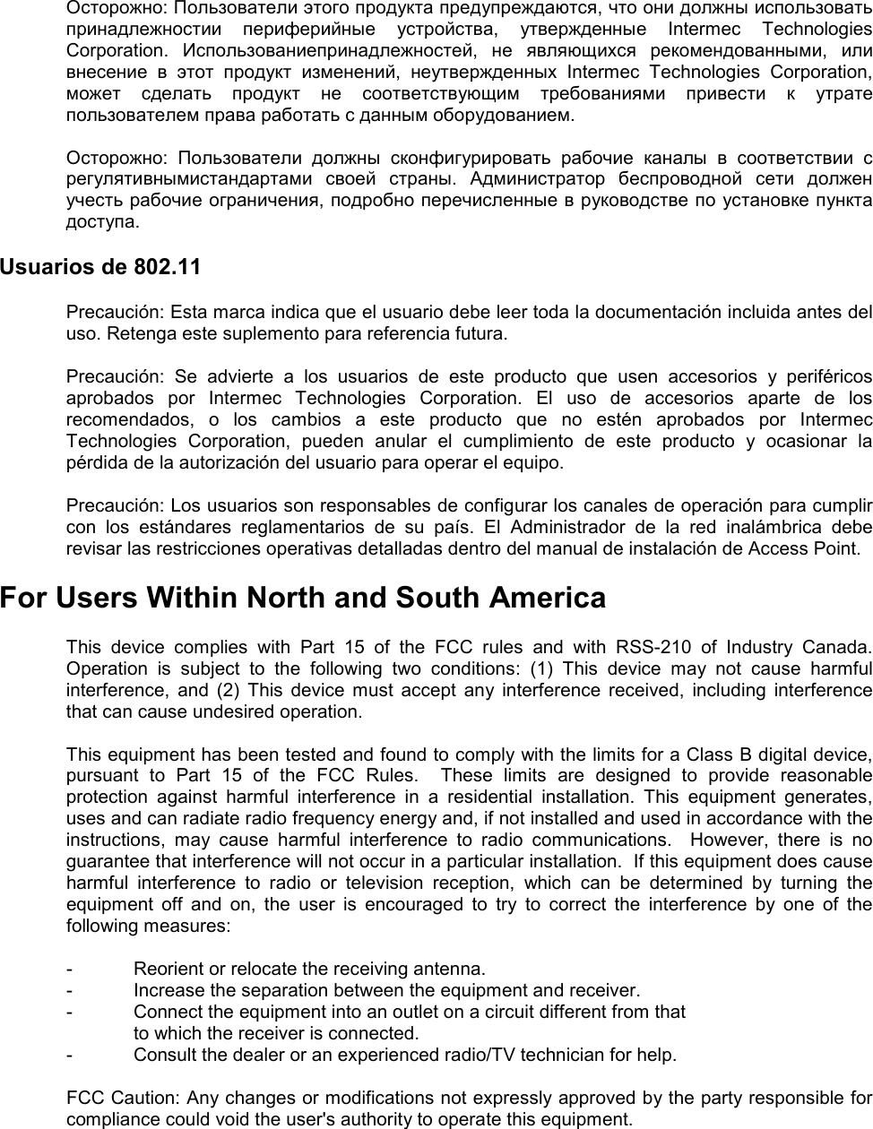  Осторожно: Пользователи этого продукта предупреждаются, что они должны использовать принадлежностии  периферийные  устройства,  утвержденные  Intermec  Technologies Corporation.  Использованиепринадлежностей,  не  являющихся  рекомендованными,  или внесение  в  этот  продукт  изменений,  неутвержденных  Intermec  Technologies  Corporation, может  сделать  продукт  не  соответствующим  требованиями  привести  к  утрате пользователем права работать с данным оборудованием.  Осторожно:  Пользователи  должны  сконфигурировать  рабочие  каналы  в  соответствии  с регулятивнымистандартами  своей  страны.  Администратор  беспроводной  сети  должен учесть рабочие ограничения, подробно перечисленные в руководстве по установке пункта доступа.  Usuarios de 802.11  Precaución: Esta marca indica que el usuario debe leer toda la documentación incluida antes del uso. Retenga este suplemento para referencia futura.  Precaución:  Se  advierte  a  los  usuarios  de  este  producto  que  usen  accesorios  y  periféricos aprobados  por  Intermec  Technologies  Corporation.  El  uso  de  accesorios  aparte  de  los recomendados,  o  los  cambios  a  este  producto  que  no  estén  aprobados  por  Intermec Technologies  Corporation,  pueden  anular  el  cumplimiento  de  este  producto  y  ocasionar  la pérdida de la autorización del usuario para operar el equipo.  Precaución: Los usuarios son responsables de configurar los canales de operación para cumplir con  los  estándares  reglamentarios  de  su  país.  El  Administrador  de  la  red  inalámbrica  debe revisar las restricciones operativas detalladas dentro del manual de instalación de Access Point.  For Users Within North and South America  This  device  complies  with  Part  15  of  the  FCC  rules  and  with  RSS-210  of  Industry  Canada. Operation  is  subject  to  the  following  two  conditions:  (1)  This  device  may  not  cause  harmful interference,  and  (2)  This  device  must  accept  any  interference  received,  including  interference that can cause undesired operation.  This equipment has been tested and found to comply with the limits for a Class B digital device, pursuant  to  Part  15  of  the  FCC  Rules.    These  limits  are  designed  to  provide  reasonable protection  against  harmful  interference  in  a  residential  installation.  This  equipment  generates, uses and can radiate radio frequency energy and, if not installed and used in accordance with the instructions,  may  cause  harmful  interference  to  radio  communications.    However,  there  is  no guarantee that interference will not occur in a particular installation.  If this equipment does cause harmful  interference  to  radio  or  television  reception,  which  can  be  determined  by  turning  the equipment  off  and  on,  the  user  is  encouraged  to  try  to  correct  the  interference  by  one  of  the following measures:      -  Reorient or relocate the receiving antenna.   -  Increase the separation between the equipment and receiver.   -  Connect the equipment into an outlet on a circuit different from that     to which the receiver is connected.   -  Consult the dealer or an experienced radio/TV technician for help.    FCC Caution: Any changes or modifications not expressly approved by the party responsible for compliance could void the user&apos;s authority to operate this equipment.   