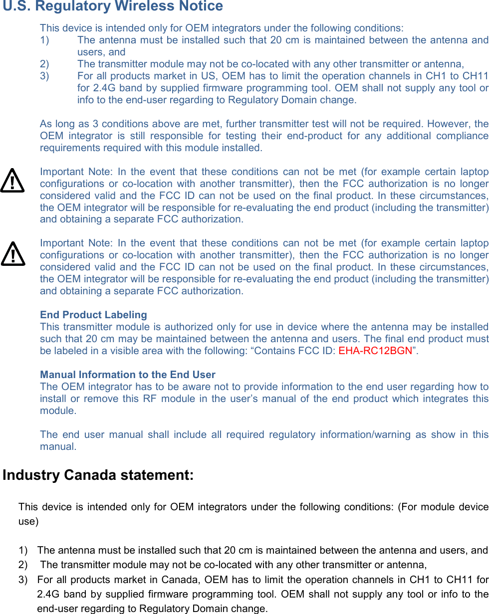 U.S. Regulatory Wireless Notice This device is intended only for OEM integrators under the following conditions: 1)  The antenna must be installed such that 20 cm is maintained between the antenna and users, and  2)  The transmitter module may not be co-located with any other transmitter or antenna,  3)  For all products market in US, OEM has to limit the operation channels in CH1 to CH11 for 2.4G band by supplied firmware programming tool. OEM shall not supply any tool or info to the end-user regarding to Regulatory Domain change.  As long as 3 conditions above are met, further transmitter test will not be required. However, the OEM  integrator  is  still  responsible  for  testing  their  end-product  for  any  additional  compliance requirements required with this module installed.  Important  Note:  In  the  event  that  these  conditions  can  not  be  met  (for  example  certain  laptop configurations  or  co-location  with  another  transmitter),  then  the  FCC  authorization  is  no  longer considered valid and the FCC ID can not be used on the final product. In these circumstances, the OEM integrator will be responsible for re-evaluating the end product (including the transmitter) and obtaining a separate FCC authorization.  Important  Note:  In  the  event  that  these  conditions  can  not  be  met  (for  example  certain  laptop configurations  or  co-location  with  another  transmitter),  then  the  FCC  authorization  is  no  longer considered valid and the FCC ID can not be used on the final product. In these circumstances, the OEM integrator will be responsible for re-evaluating the end product (including the transmitter) and obtaining a separate FCC authorization.  End Product Labeling This transmitter module is authorized only for use in device where the antenna may be installed such that 20 cm may be maintained between the antenna and users. The final end product must be labeled in a visible area with the following: “Contains FCC ID: EHA-RC12BGN”.  Manual Information to the End User The OEM integrator has to be aware not to provide information to the end user regarding how to install or remove this RF  module in the user’s manual of the end product which  integrates this module.  The  end  user  manual  shall  include  all  required  regulatory  information/warning  as  show  in  this manual. Industry Canada statement: This device is intended only for OEM integrators under the following conditions: (For module device use) 1)  The antenna must be installed such that 20 cm is maintained between the antenna and users, and  2)   The transmitter module may not be co-located with any other transmitter or antenna,  3)  For all products market in Canada, OEM has to limit the operation channels in CH1 to CH11 for 2.4G band by supplied firmware programming tool. OEM shall not supply any tool or info to the end-user regarding to Regulatory Domain change. 