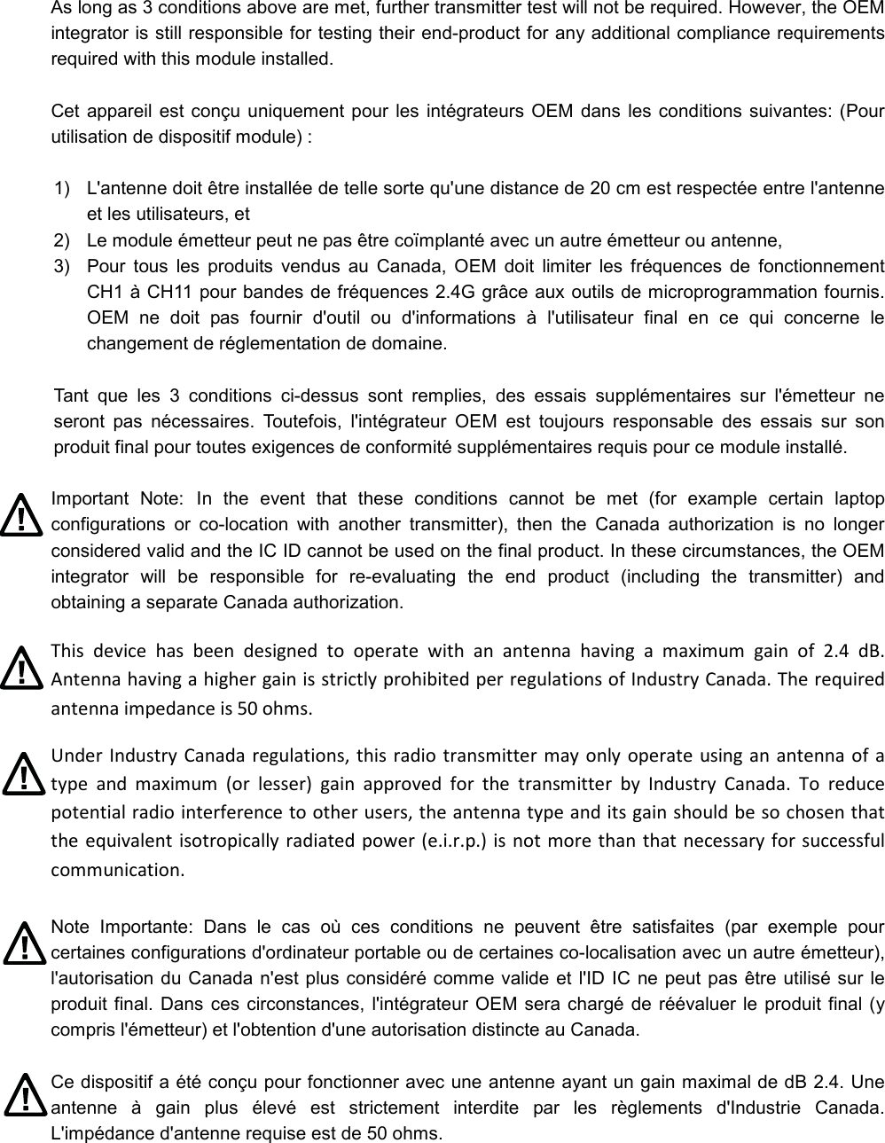 As long as 3 conditions above are met, further transmitter test will not be required. However, the OEM integrator is still responsible for testing their end-product for any additional compliance requirements required with this module installed. Cet appareil est conçu uniquement pour les  intégrateurs OEM dans  les conditions suivantes: (Pour utilisation de dispositif module) : 1)  L&apos;antenne doit être installée de telle sorte qu&apos;une distance de 20 cm est respectée entre l&apos;antenne et les utilisateurs, et 2)  Le module émetteur peut ne pas être coïmplanté avec un autre émetteur ou antenne, 3)  Pour  tous  les  produits  vendus  au  Canada,  OEM  doit  limiter  les  fréquences  de  fonctionnement CH1 à CH11 pour bandes de fréquences 2.4G grâce aux outils de microprogrammation fournis. OEM  ne  doit  pas  fournir  d&apos;outil  ou  d&apos;informations  à  l&apos;utilisateur  final  en  ce  qui  concerne  le changement de réglementation de domaine. Tant  que  les  3  conditions  ci-dessus  sont  remplies,  des  essais  supplémentaires  sur  l&apos;émetteur  ne seront  pas  nécessaires.  Toutefois,  l&apos;intégrateur  OEM  est  toujours  responsable  des  essais  sur  son produit final pour toutes exigences de conformité supplémentaires requis pour ce module installé. Important  Note: In  the  event  that  these  conditions  cannot  be  met  (for  example  certain  laptop configurations  or  co-location  with  another  transmitter),  then  the  Canada  authorization  is  no  longer considered valid and the IC ID cannot be used on the final product. In these circumstances, the OEM integrator  will  be  responsible  for  re-evaluating  the  end  product  (including  the  transmitter)  and obtaining a separate Canada authorization. This  device  has  been  designed  to  operate  with  an  antenna  having  a  maximum  gain  of  2.4  dB. Antenna having a higher gain is strictly prohibited per regulations of Industry Canada. The required antenna impedance is 50 ohms. Under Industry Canada regulations,  this  radio transmitter  may only operate  using an antenna of  a type  and  maximum  (or  lesser)  gain  approved  for  the  transmitter  by  Industry  Canada.  To  reduce potential radio interference to other users, the antenna type and its gain should be so chosen that the equivalent isotropically radiated power (e.i.r.p.) is not more than that necessary for successful communication. Note  Importante:  Dans  le  cas  où  ces  conditions  ne  peuvent  être  satisfaites  (par  exemple  pour certaines configurations d&apos;ordinateur portable ou de certaines co-localisation avec un autre émetteur), l&apos;autorisation du Canada n&apos;est plus considéré comme valide et l&apos;ID IC ne peut pas être utilisé sur le produit final. Dans ces circonstances, l&apos;intégrateur OEM sera chargé  de réévaluer le produit final (y compris l&apos;émetteur) et l&apos;obtention d&apos;une autorisation distincte au Canada. Ce dispositif a été conçu pour fonctionner avec une antenne ayant un gain maximal de dB 2.4. Une antenne  à  gain  plus  élevé  est  strictement  interdite  par  les  règlements  d&apos;Industrie  Canada. L&apos;impédance d&apos;antenne requise est de 50 ohms. 