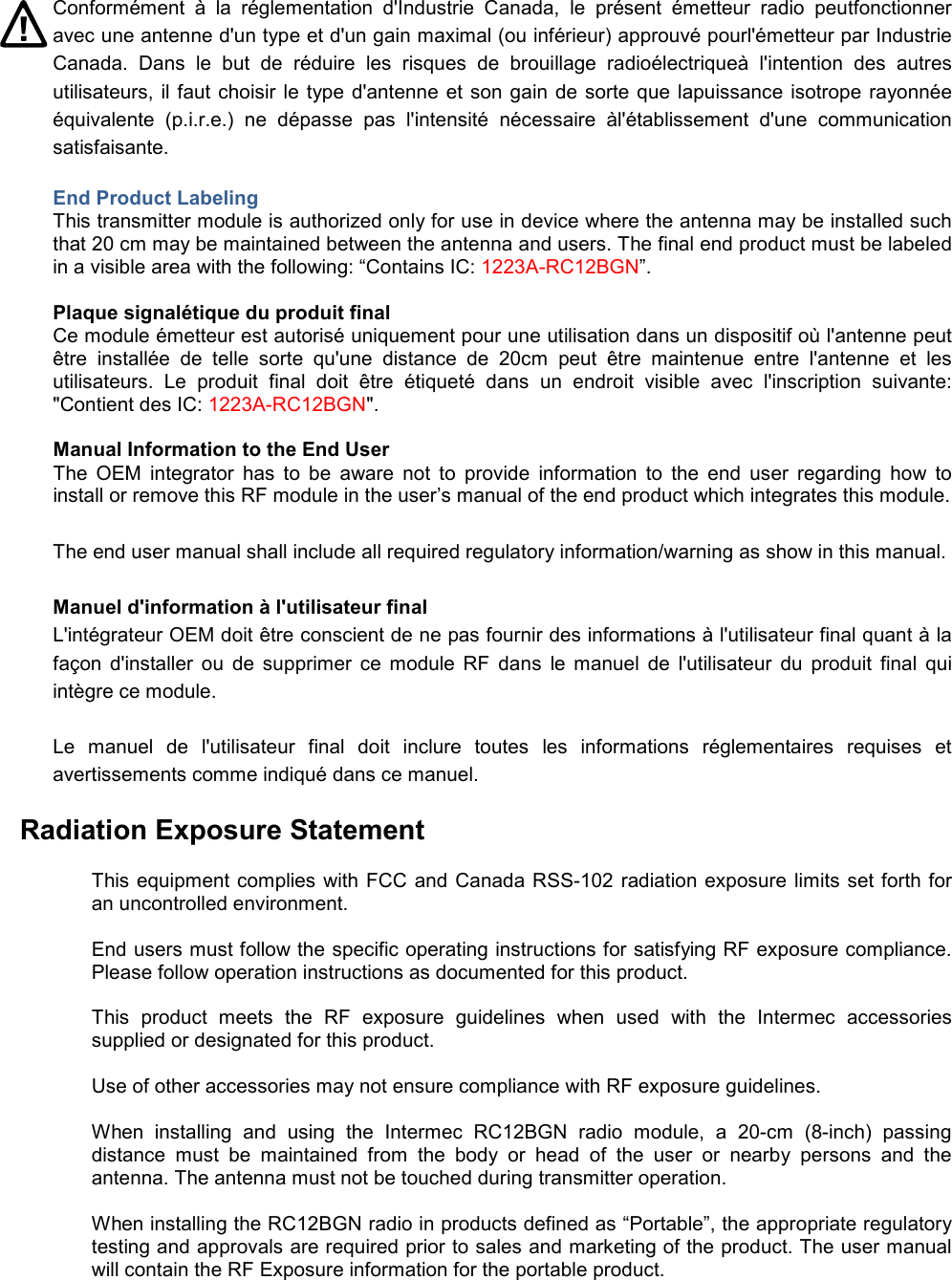 Conformément  à  la  réglementation  d&apos;Industrie  Canada,  le  présent  émetteur  radio  peutfonctionner avec une antenne d&apos;un type et d&apos;un gain maximal (ou inférieur) approuvé pourl&apos;émetteur par Industrie Canada.  Dans  le  but  de  réduire  les  risques  de  brouillage  radioélectriqueà  l&apos;intention  des  autres utilisateurs, il faut choisir le type d&apos;antenne et son gain de sorte que lapuissance isotrope rayonnée équivalente  (p.i.r.e.)  ne  dépasse  pas  l&apos;intensité  nécessaire  àl&apos;établissement  d&apos;une  communication satisfaisante. End Product Labeling This transmitter module is authorized only for use in device where the antenna may be installed such that 20 cm may be maintained between the antenna and users. The final end product must be labeled in a visible area with the following: “Contains IC: 1223A-RC12BGN”.  Plaque signalétique du produit final Ce module émetteur est autorisé uniquement pour une utilisation dans un dispositif où l&apos;antenne peut être  installée  de  telle  sorte  qu&apos;une  distance  de  20cm  peut  être  maintenue  entre  l&apos;antenne  et  les utilisateurs.  Le  produit  final  doit  être  étiqueté  dans  un  endroit  visible  avec  l&apos;inscription  suivante: &quot;Contient des IC: 1223A-RC12BGN&quot;.  Manual Information to the End User The  OEM  integrator  has  to  be  aware  not  to  provide  information  to  the  end  user  regarding  how  to install or remove this RF module in the user’s manual of the end product which integrates this module. The end user manual shall include all required regulatory information/warning as show in this manual. Manuel d&apos;information à l&apos;utilisateur final L&apos;intégrateur OEM doit être conscient de ne pas fournir des informations à l&apos;utilisateur final quant à la façon  d&apos;installer  ou  de  supprimer  ce  module  RF  dans  le  manuel  de  l&apos;utilisateur  du  produit  final  qui intègre ce module. Le  manuel  de  l&apos;utilisateur  final  doit  inclure  toutes  les  informations  réglementaires  requises  et avertissements comme indiqué dans ce manuel. Radiation Exposure Statement  This equipment complies with FCC and Canada RSS-102 radiation exposure limits set forth for an uncontrolled environment.  End users must follow the specific operating instructions for satisfying RF exposure compliance. Please follow operation instructions as documented for this product.  This  product  meets  the  RF  exposure  guidelines  when  used  with  the  Intermec  accessories supplied or designated for this product.  Use of other accessories may not ensure compliance with RF exposure guidelines.  When  installing  and  using  the  Intermec  RC12BGN  radio  module,  a  20-cm  (8-inch)  passing distance  must  be  maintained  from  the  body  or  head  of  the  user  or  nearby  persons  and  the antenna. The antenna must not be touched during transmitter operation.  When installing the RC12BGN radio in products defined as “Portable”, the appropriate regulatory testing and approvals are required prior to sales and marketing of the product. The user manual will contain the RF Exposure information for the portable product. 